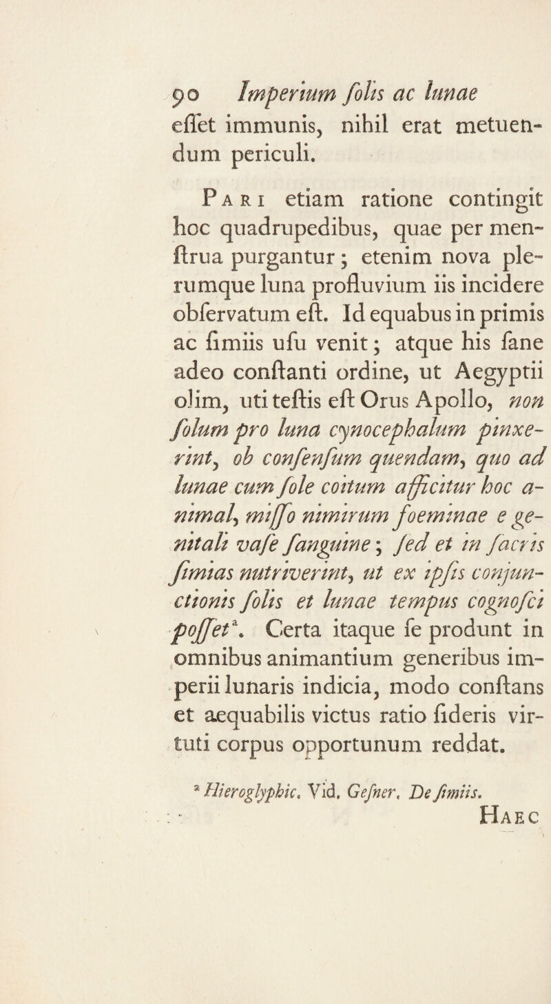 effet immunis, nihil erat metuen¬ dum periculi. Pari etiam ratione contingit hoc quadrupedibus, quae per men- flrua purgantur; etenim nova ple¬ rumque luna profluvium iis incidere obfervatum eft. Id equabus in primis ac fi miis ufu venit; atque his fane adeo conflanti ordine, ut Aegyptii olim, uti teflis efl Orus Apollo, non folum pro luna cynocephalum pinxe¬ rint^ oh confenfum quendam-t quo ad lunae cum /ole coitum afficitur hoc a- nimalf miffo nimirum foemmae e ge¬ nitali va/e /anguine; Jed et m /acris fimias nutriverint^ ut ex ip/ts conjun¬ ctionis /olis et lunae tempus cogno/ci po//et^. Certa itaque fe produnt in omnibus animantium generibus im¬ perii lunaris indicia, modo conflans et aequabilis victus ratio fideris vir¬ tuti corpus opportunum reddat. * Hkroglyphk, Vid, Gefner, De fimiis. Haec