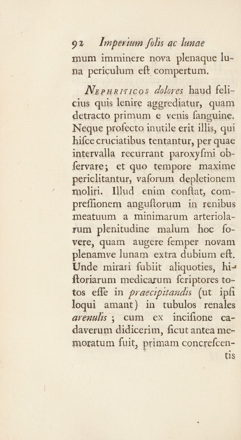 mum imminere nova plenaque lu¬ na periculum eft compertum. Ne PHRiTicos dolores haud feli¬ cius quis lenire aggrediatur, quam detracto primum e venis fanguine. Neque profecto inutile erit illis, qui hifce cruciatibus tentantur, per quae intervalla recurrant paroxyfmi ob- fervare; et quo tempore maxime periclitantur, vaforum depletionem moliri. Illud enim conflat, com- preffionem anguflorum in renibus meatuum a minimarum arteriola¬ rum plenitudine malum hoc fo¬ vere, quam augere femper novam plenamve lunam extra dubium eft. Unde mirari fubiit aliquoties, hi-* ftoriarum medicarum fcriptores to¬ tos efle in praecipitandis (ut ipfl loqui amant) in tubulos renales arenulis ; cum ex incifione ca¬ daverum didicerim, flcut antea me- iiioratum fuit, primam concrefcen- tis