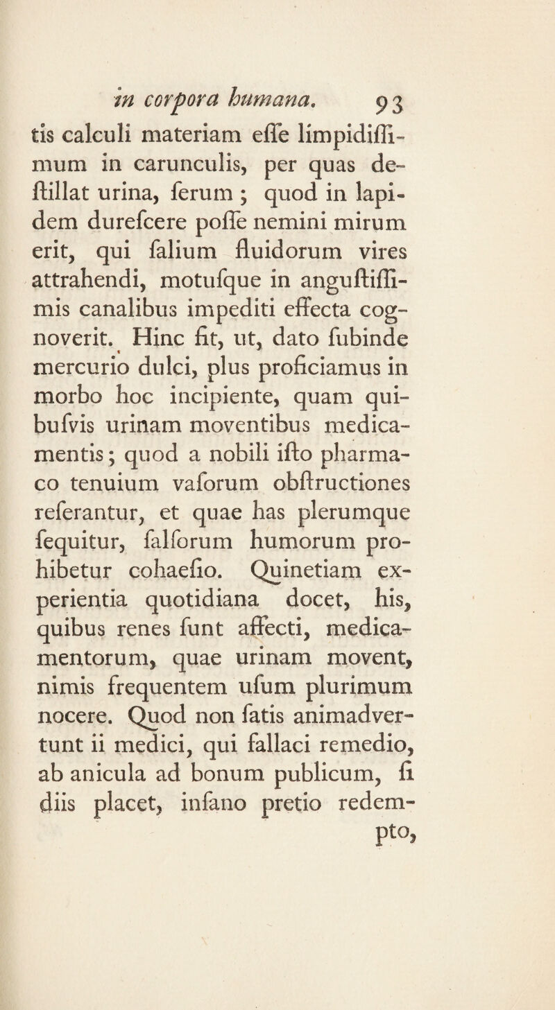 tis calculi materiam efle limpidiffi- mum in carunculis, per quas de- ftillat urina, ferum ; quod in lapi¬ dem durefcere pofle nemini mirum erit, qui falium fluidorum vires attrahendi, motufque in anguftifli- mis canalibus impediti effecta cog¬ noverit. Hinc fit, ut, dato fubinde mercurio dulci, plus proficiamus in morbo hoc incipiente, quam qui- bufvis urinam moventibus medica¬ mentis; quod a nobili ifto pharma¬ co tenuium vaforum obftructiones referantur, et quae has plerumque fequitur, falforum humorum pro¬ hibetur cohaefio. Quinetiam ex¬ perientia quotidiana docet, his, quibus renes funt aflecti, medica¬ mentorum, quae urinam movent, nimis frequentem ufum plurimum nocere. C^od non fatis animadver¬ tunt ii medici, qui fallaci remedio, ab anicula ad bonum publicum, fi. diis placet, infano pretio redem¬ pto,