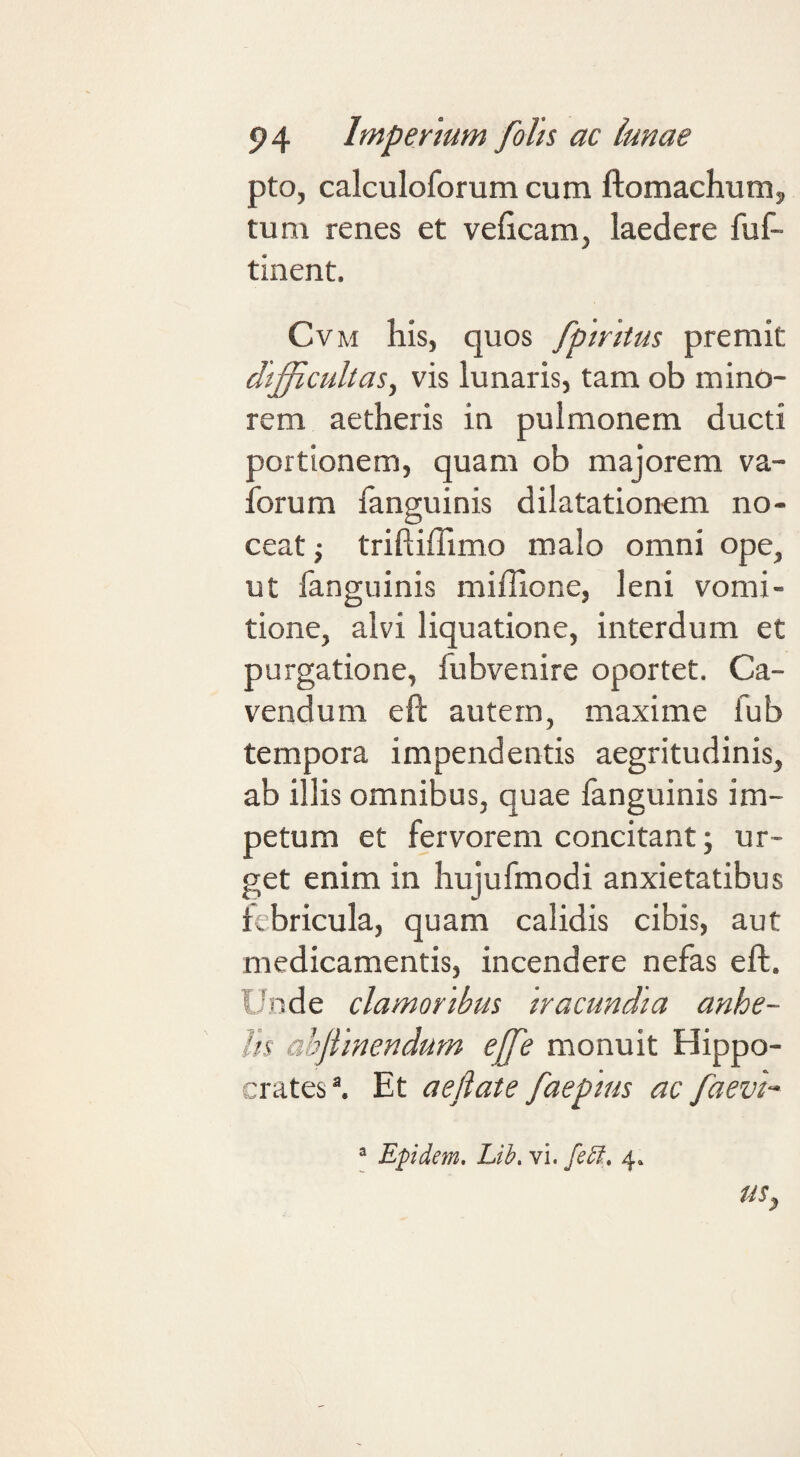 pto, calculoforumcum ftomachunij tum renes et veficam, laedere fuf- tinent. CvM his, quos fpirttus premit difficultas^ vis lunaris, tam ob mino¬ rem aetheris in pulmonem ducti portionem, quam ob majorem va- forum fanguinis dilatationem no¬ ceat; triftiffimo malo omni ope, ut fanguinis miffione, leni vomi¬ tione, alvi liquatione, interdum et purgatione, fubvenire oportet. Ca¬ vendum eft autem, maxime fub tempora impendentis aegritudinis, ab illis omnibus, quae fanguinis im¬ petum et fervorem concitant; ur¬ get enim in hujufmodi anxietatibus lebricula, quam calidis cibis, aut medicamentis, incendere nefas eft. Unde clamoribus Iracundia anhe¬ lis abjilnendum ejfe monuit Hippo¬ crates ^ Et aefiate faeptus ac faevh “ Epidem, Lib. vi. febt,. 4. US,