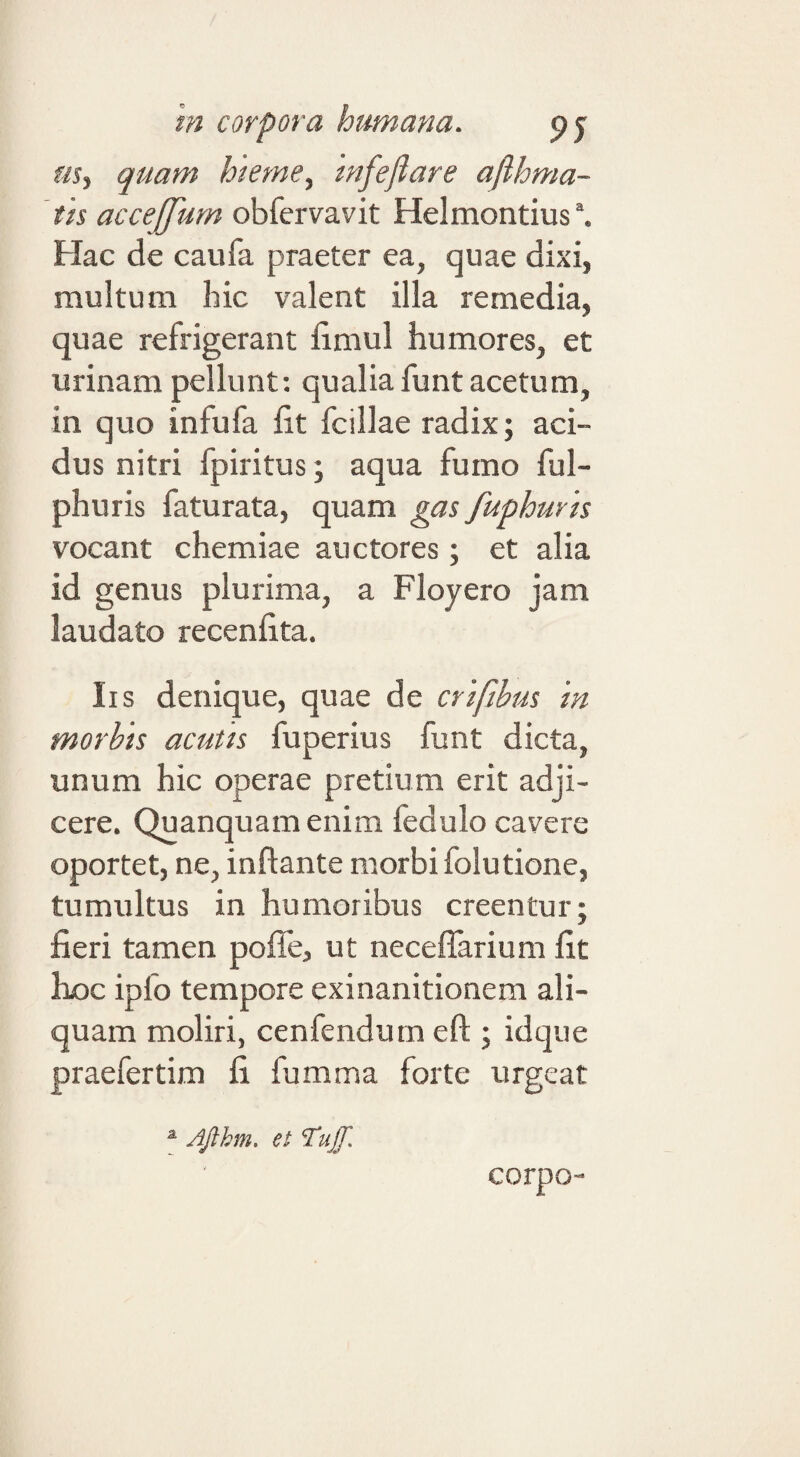 quam hieme^ 'mfefiare afthma- th acceffum obfervavit Helmontius”. Hac de caufa praeter ea, quae dixi, multum hic valent illa remedia, quae refrigerant fimul humores, et urinam pellunt; qualia funt acetum, in quo infufa fit fcillae radix; aci¬ dus nitri fpiritus; aqua fumo ful- phuris faturata, quam gas fuphuvh vocant chemiae auctores; et alia id genus plurima, a Floyero jam laudato recenfita. Iis denique, quae de crtfibm 'm morhis acutis fuperius funt dicta, unum hic operae pretium erit adji¬ cere. Quanquamenim fedulo cavere oportet, ne, inflante morbi folutione, tumultus in humoribus creentur; fieri tamen pofle, ut neceflarium fit hoc ipfo tempore exinanitionem ali¬ quam moliri, cenfendum eft ; idque praefertim fi fumma forte urgeat corpo- ^ Ajihm, et Tuff.