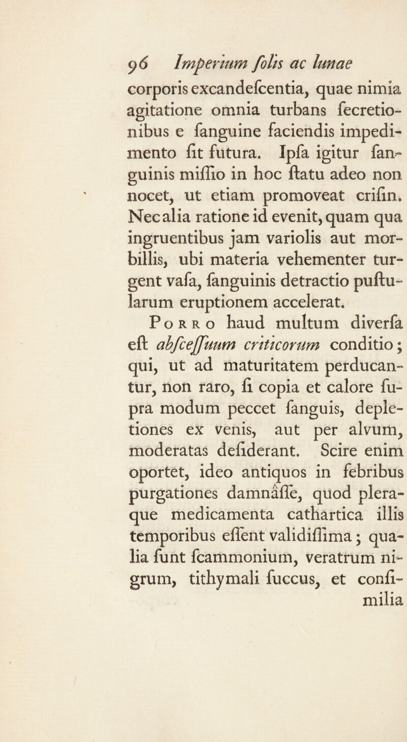 corporis excandefcentia, quae nimia agitatione omnia turbans fecretio- nibus e fanguine faciendis impedi¬ mento fit futura. Ipfa igitur fan- guinis mifilo in hoc ftatu adeo non nocet, ut etiam promoveat crifin. Nec alia ratione id evenit, quam qua ingruentibus jam variolis aut mor¬ billis, ubi materia vehementer tur¬ gent vafa, fanguinis detractio puftu- larum eruptionem accelerat. Porro haud multum diverfa eft abfcejffuum criticorum conditio; qui, ut ad maturitatem perducan¬ tur, non raro, fi copia et calore fu- pra modum peccet fanguis, deple¬ tiones ex venis, aut per alvum, moderatas defiderant. Scire enim oportet, ideo antiquos in febribus purgationes damnafle, quod plera¬ que medicamenta cathartica illis temporibus ellent validiflima; qua¬ lia funt fcammonium, veratrum ni¬ grum, tithymali fuccus, et confi- milia
