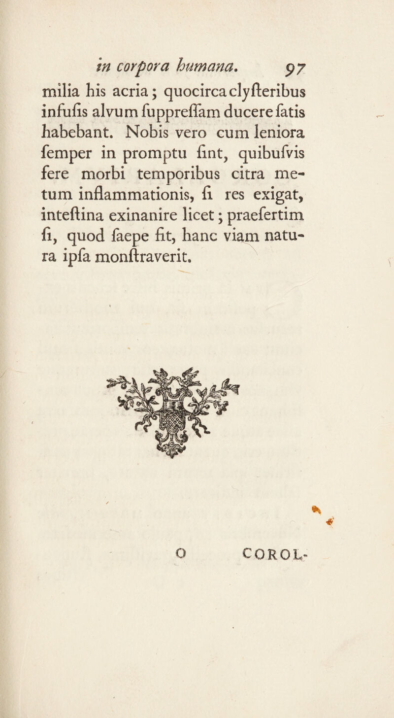 milia his acria; quocircaclyfteribus infulis alvum fupprelTam ducere fatis habebant. Nobis vero cum leniora femper in promptu lint, quibufvis fere morbi temporibus citra me¬ tum inflammationis, fi res exigat, inteftina exinanire licet; praefertim fi, quod faepe fit, hanc viam natu¬ ra ipfa monftraverit. O COROL-