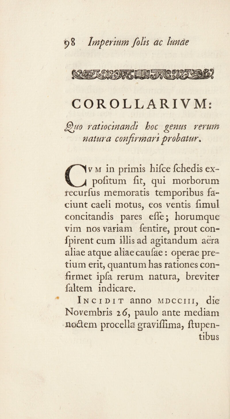 COROLLARIVMi ^io ratiocinandi hoc genm rerum natura confirmari probatur. V M in primis hifce fchedis ex- pofitum iit, qui morborum recurfus memoratis temporibus fa¬ ciunt caeli motus, eos ventis fimul concitandis pares efle; horumque vim nos variam fentire, prout con- fpirent cum illis ad agitandum aera aliae atque aliae caufae: operae pre¬ tium erit, quantum has rationes con¬ firmet ipfa rerum natura, breviter faltem indicare. Incidit anno mdcciii, die Novembris zd, paulo ante mediam nodem procella gravifllma, ftupen-