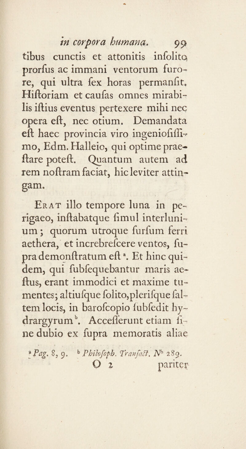 tibus cunctis et attonitis infolitq prorfus ac immani ventorum furo¬ re, qui ultra fex horas permanfit, Hiftoriam et caufas omnes mirabi¬ lis iftius eventus pertexere mihi nec opera eft, nec otium. Demandata eft haec provincia viro ingenioiiffi-*- mo, Edm. Halleio, qui optime prae- ftare poteft. Quantum autem ad rem noftram faciat, hic leviter attin¬ gam. Erat illo tempore luna in pe- rigaeo, inflabatque limul interluni¬ um ; quorum utroque furfum ferri aethera, et increbrefcere ventos, fu- prademonftratum eft Et hinc qui¬ dem, qui fubfequebantur maris ae- ftus, erant immodici et maxime tu¬ mentes; altiufque folito,plerifque fal- tem locis, in barofcopio lubfedit hy- drargyrum\ Acceflerunt etiam li¬ ne dubio ex fupra memoratis aliae 8, 9. Phihfoph. Tranfa^, N 280, O z pariter-