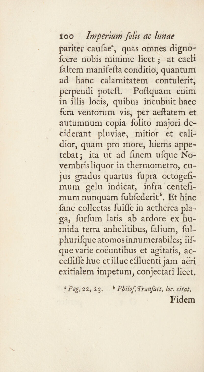 pariter caufae“, quas omnes, digno- fcere nobis minime licet ,• at caeli faltem manifefla conditio, quantum ad hanc calamitatem contulerit, perpendi poteft. Poftquam enim in illis locis, quibus incubuit haec fera ventorum vis, per aeftatem et autumnum copia folito majori de¬ ciderant pluviae, mitior et cali¬ dior, quam pro more, hiems appe¬ tebat; ita ut ad finem ufque No¬ vembris liquor in thermometro, cu¬ jus gradus quartus fupra octogefi- mum gelu indicat, infra centefi- mum nunquam fubfederit^ Et hinc fane collectas fuiife in aetherea pla¬ ga, furfum latis ab ardore ex hu- inida terra anhelitibus, falium, ful- phurilque atomos innumerabiles; iif- que varie coeuntibus et agitatis, ac- cefiilfe huc et illuc effluenti jam aeri exitialem impetum, conjectari licet. [Pagf 22, 23. ^ Philof, Pranfact, loc. citat. Fidem