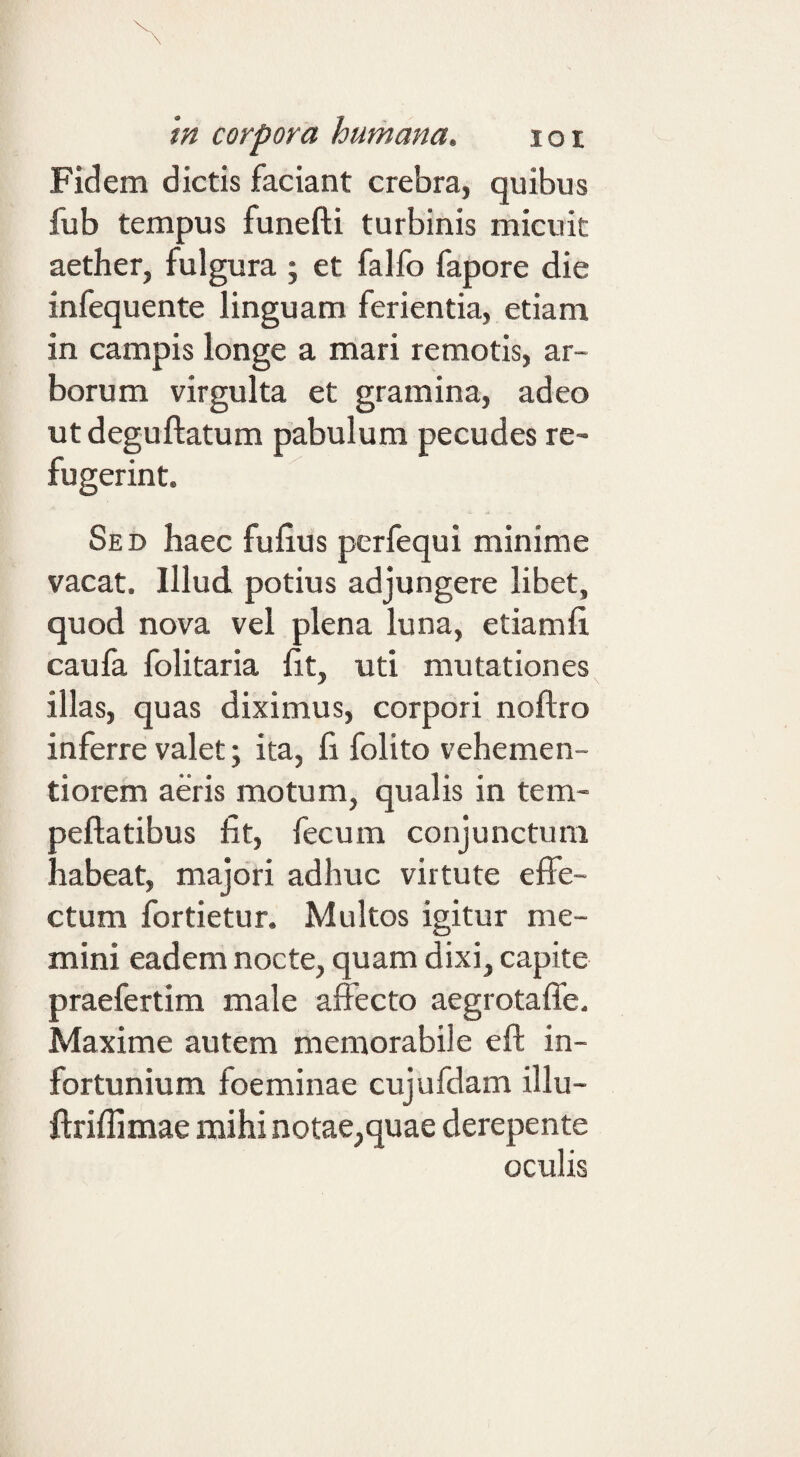 Fidem dictis faciant crebra, quibus fub tempus funefti turbinis micuit aether, fulgura ; et falfo fapore die infequente linguam ferientia, etiam in campis longe a mari remotis, ar¬ borum virgulta et gramina, adeo utdeguftatum pabulum pecudes re¬ fugerint. Sed haec fuhus perfequi minime vacat. Illud potius adjungere libet, quod nova vel plena luna, etiamfi. caufa folitaria fit, uti mutationes illas, quas diximus, corpori noftro inferre valet; ita, fi folito vehemen- tiorem aeris motum, qualis in tem- peftatibus fit, fecum conjunctum habeat, majori adhuc virtute effe¬ ctum fortietur. Multos igitur me¬ mini eadem nocte, quam dixi, capite praefertim male affecto aegrotaffe. Maxime autem memorabile efl in¬ fortunium foeminae cujufdam illu- ftriffimae mihi notae,quae derepente oculis