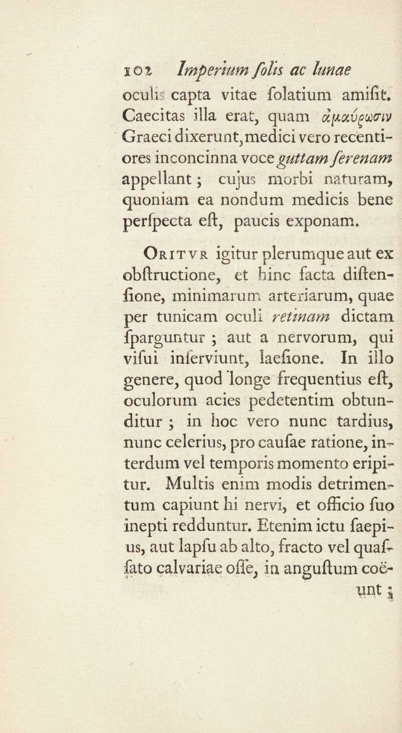 oculis capta vitae folatium amifit. Caecitas illa erat, quam diJi.ocvpua‘L'^ Graeci dixerunt,medici vero recenti- ores inconcin na voce guttam ferenam appellant; cujus morbi naturam, quoniam ea nondum medicis bene perfpecta eft, paucis exponam. Oritvr igitur plerumque aut ex obftructione, et hinc facta diften- fione, minimarum arteriarum, quae per tunicam oculi retinam dictam fparguntur ; aut a nervorum, qui vifui inferviunt, laefione. In illo genere, quod longe frequentius eft, oculorum acies pedetentim obtun¬ ditur ; in hoc vero nunc tardius, nunc celerius, pro caufae ratione, in^ terdum vel temporis momento eripio tur. Multis enim modis detrimen^ tum capiunt hi nervi, et officio fuo inepti redduntur. Etenim ictu faepi- us, aut lapfu ab alto, fracto vel quaf- fato calvariae ofle, in anguftum coe- unt I