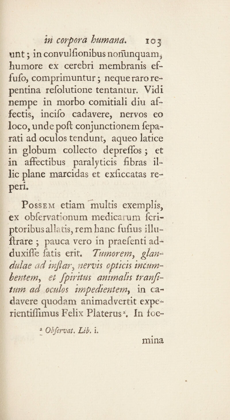 unt; inconvulfionibusnoiiunquamj humore ex cerebri membranis ef- fufo, comprimuntur; neque raro re¬ pentina refolutione tentantur. Vidi nempe in morbo comitiali diu af¬ fectis, incifo cadavere, nervos eo loco, unde poft conjunctionem fepa- rati ad oculos tendunt, aqueo latice in globum collecto depreflbs; et in affectibus paralyticis fibras il¬ lic plane marcidas et exficcatas re- peri. Po ssEM etiam finukis exemplis, ex obfervationum medicarum fcri- ptoribus allatis, rem hanc fufius illu- flrare ; pauca vero in praefenti ad- duxiffe fatis erit. Tumorem, fun¬ dulae ad injlar, nervh cptkh incum¬ bentem, et fpiritus animalis tranft- tum ad oculos impedientem, in ca¬ davere quodam animadvertit expe- rientiffimus Felix Platerus% In foe- I Ohfervat. Lib. i. mina