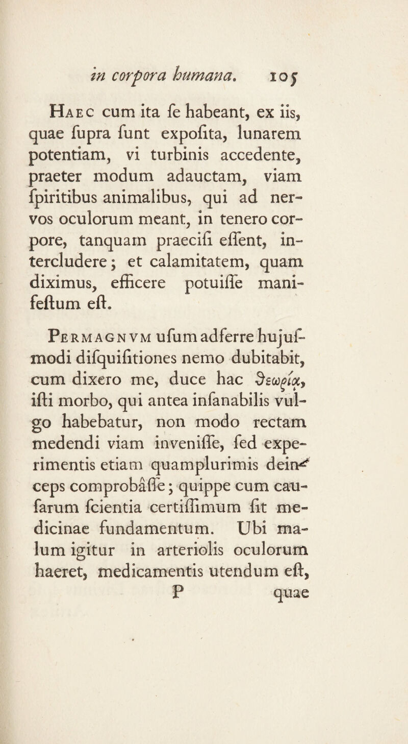 Haec cum ita fe habeant, ex iis, quae fupra funt expohta, lunarem potentiam, vi turbinis accedente, praeter modum adauctam, viam fpiritibus animalibus, qui ad ner¬ vos oculorum meant, in tenero cor¬ pore, tanquarn praecib effent, in¬ tercludere; et calamitatem, quam diximus, efficere potuifle mani- feftum eft. Pe RMAGNVM ufumadferre hujul- modi difquifitiones nemo dubitabit, cum dixero me, duce hac ifti morbo, qui antea infanabilis vul¬ go habebatur, non modo rectam medendi viam inveniffe, fed expe¬ rimentis etiam quamplurimis dein^ ceps comprobaffe; quippe cum cau- farum fcientia certiffimum fit me¬ dicinae fundamentum. Ubi ma¬ lum igitur in arteriolis oculorum haeret, medicamentis utendum eft, P quae