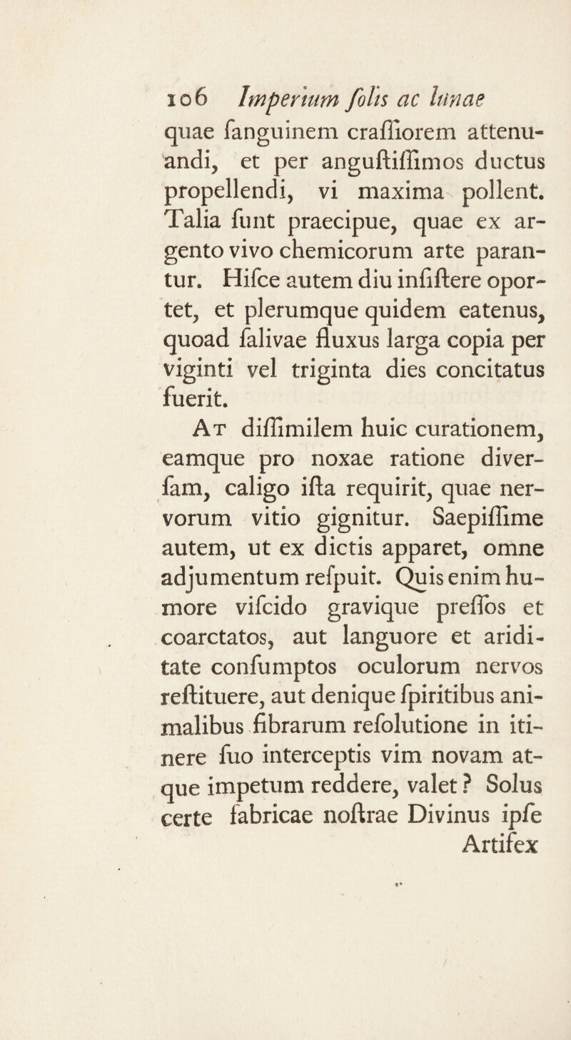 quae fanguinem craffiorem attenu¬ andi, et per anguftiffimos ductus propellendi, vi maxima pollent. Talia funt praecipue, quae ex ar¬ gento vivo chemicorum arte paran¬ tur. Hifce autem diu infiftere opor¬ tet, et plerumque quidem eatenus, quoad falivae fluxus larga copia per viginti vel triginta dies concitatus fuerit. At difllmilem huic curationem, eamque pro noxae ratione diver- fam, caligo ifta requirit, quae ner¬ vorum vitio gignitur. Saepiflime autem, ut ex dictis apparet, omne adjumentum refpuit. (^is enim hu¬ more vifcido gravique preflbs et coarctatos, aut languore et aridi¬ tate confumptos oculorum nervos reftituere, aut denique fpiritibus ani¬ malibus fibrarum refolutione in iti¬ nere fuo interceptis vim novam at¬ que impetum reddere, valet ? Solus certe fabricae noftrae Divinus ipfe Artifex /