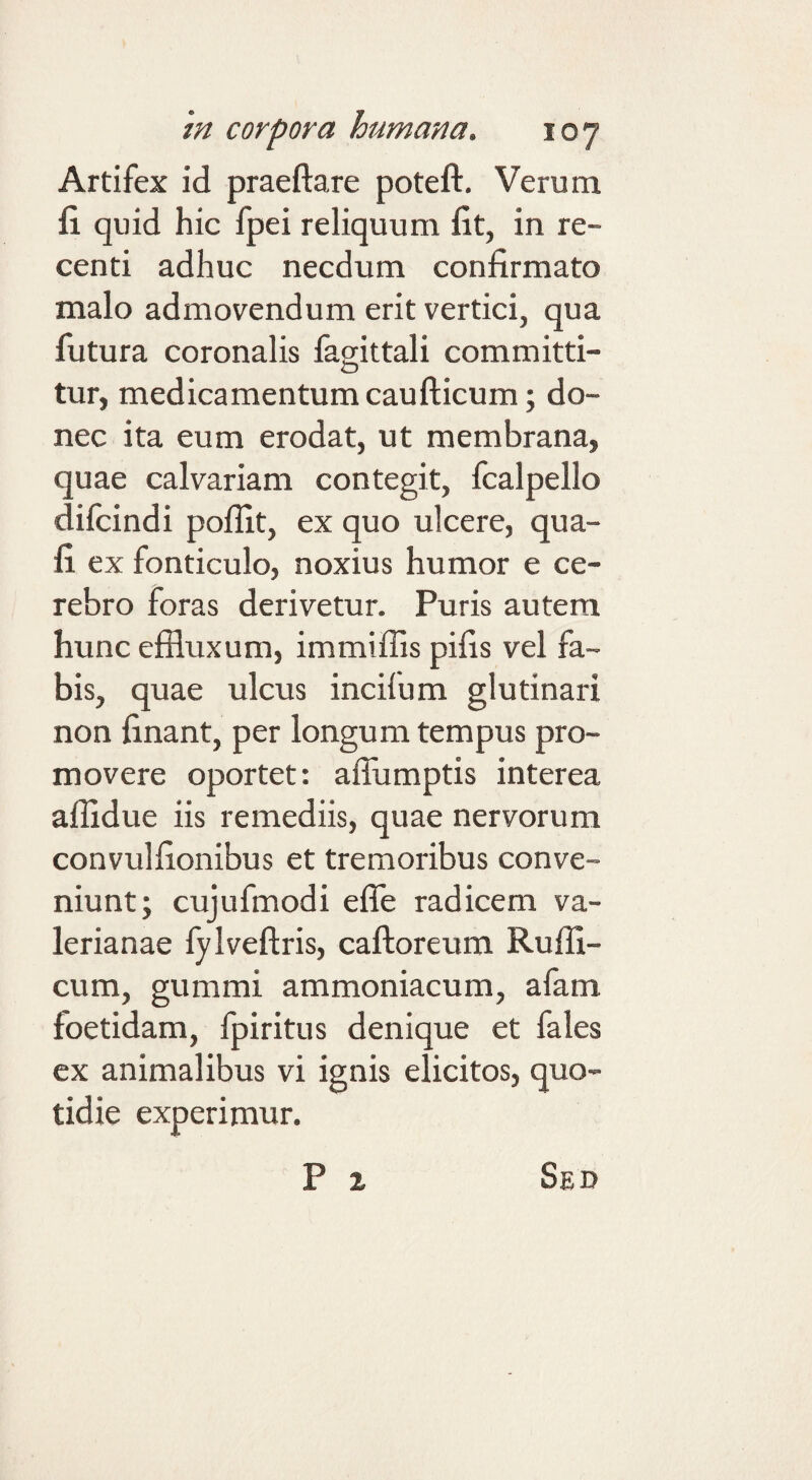 Artifex id praeftare poteft. Verum fi quid hic fpei reliquum fit, in re¬ centi adhuc necdum confirmato malo admovendum erit vertici, qua futura coronalis fagittali committi- tur, medicamentum caufticum; do¬ nec ita eum erodat, ut membrana, quae calvariam contegit, fcalpello difcindi poflit, ex quo ulcere, qua- fi ex fonticulo, noxius humor e ce¬ rebro foras derivetur. Puris autem hunc effluxum, immiffis pifis vel fa¬ bis, quae ulcus incifum glutinari non finant, per longum tempus pro¬ movere oportet: aflumptis interea affidue iis remediis, quae nervorum convulfionibus et tremoribus conve¬ niunt; cujufmodi effle radicem Va¬ lerianae fylveftris, caftoreum Ruffi- cum, gummi ammoniacum, afam foetidam, fpiritns denique et fales ex animalibus vi ignis elicitos, quo¬ tidie experimur. P z Sed