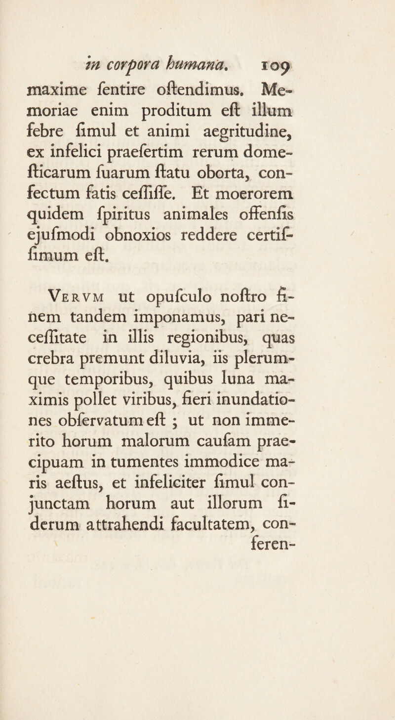 maxime fentire oftendimus. Me¬ moriae enim proditum eft illum febre fimul et animi aegritudine, ex infelici praefertim rerum dome- flicarum fuarum ftatu oborta, con¬ fectum fatis ceffiffe. Et moerorem quidem fpiritus animales ofFenfis ejufmodi obnoxios reddere certif- fimum eft. Ve RVM Ut opufculo noftro fi¬ nem tandem imponamus, pari ne- ceflltate in illis regionibus, quas crebra premunt diluvia, iis plerum¬ que temporibus, quibus luna ma¬ ximis pollet viribus, fieri inundatio¬ nes obfervatum eft ; ut non imme¬ rito horum malorum caufam prae¬ cipuam in tumentes immodice ma¬ ris aeftus, et infeliciter fimul con¬ junctam horum aut illorum fi- dcrum attrahendi facultatem, con- feren-
