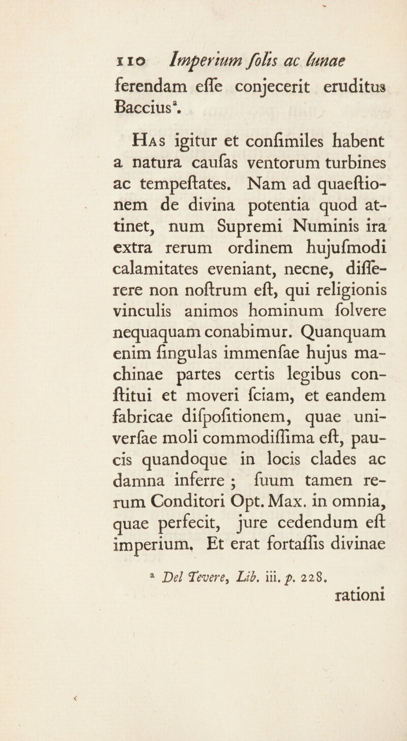 ferendam efle conjecerit eruditus Baccius*. Has igitur et confimiles habent a natura caufas ventorum turbines ac tempeftates. Nam ad quaeftio- nem de divina potentia quod at¬ tinet, num Supremi Numinis ira extra rerum ordinem hujufmodi calamitates eveniant, necne, difle- rere non noftrum eft, qui religionis vinculis animos hominum folvere nequaquam conabimur. Quanquam enim fingulas immenfae hujus ma¬ chinae partes certis legibus con- ftitui et moveri fciam, et eandem fabricae difpofitionem, quae uni- verfae moli commodiffima eft, pau¬ cis quandoque in locis clades ac damna inferre ; fuum tamen re¬ rum Conditori Opt. Max. in omnia, quae perfecit, jure cedendum eft imperium. Et erat fortaflis divinae “ Del Tevere, Lib. iii. p. 228. rationi
