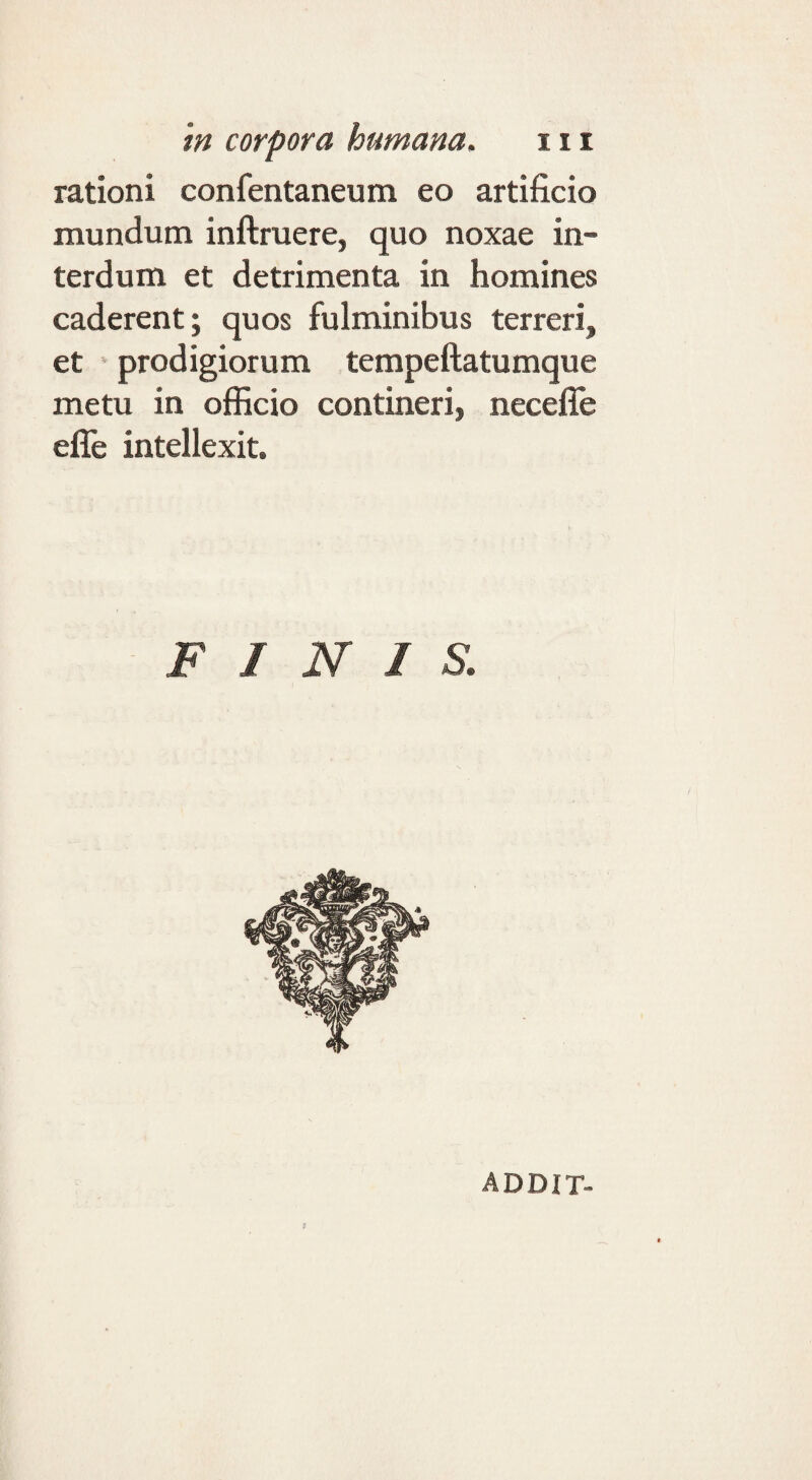 rationi confentaneum eo artificio mundum inftruere, quo noxae in¬ terdum et detrimenta in homines caderent; quos fulminibus terreri, et prodigiorum tempeftatumque metu in officio contineri, necefle efle intellexit. FINIS. ADDIT-