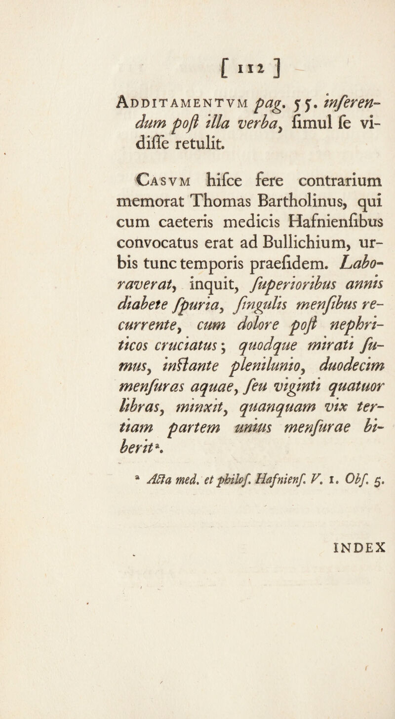 ~ Abditamentvm /fag. jf. ‘inferen¬ dum pofi illa verbuy fimul fe vi- difle retulit. Casvm hifce fere contrarium memorat Thomas Bartholinus, qui cum caeteris medicis Hafnienlibus convocatus erat ad Bullichium, ur¬ bis tunc temporis praelidem. Labo- raveraty inquit, fuperioribus annis diabete fpuriay fngalis menfibm re- currentey cum dolore pofi nephri¬ ticos eructatus; quodque mirati fu- muSy inflante plemluntOy duodecim menfuras aquaey feu vigmti quatuor libraSy minxity quanquam vix ter¬ tiam partem unius menfurae bi¬ berit ». “ Jila med. et phikf. Hafnienf, V. i. Obf. 5. INDEX / i