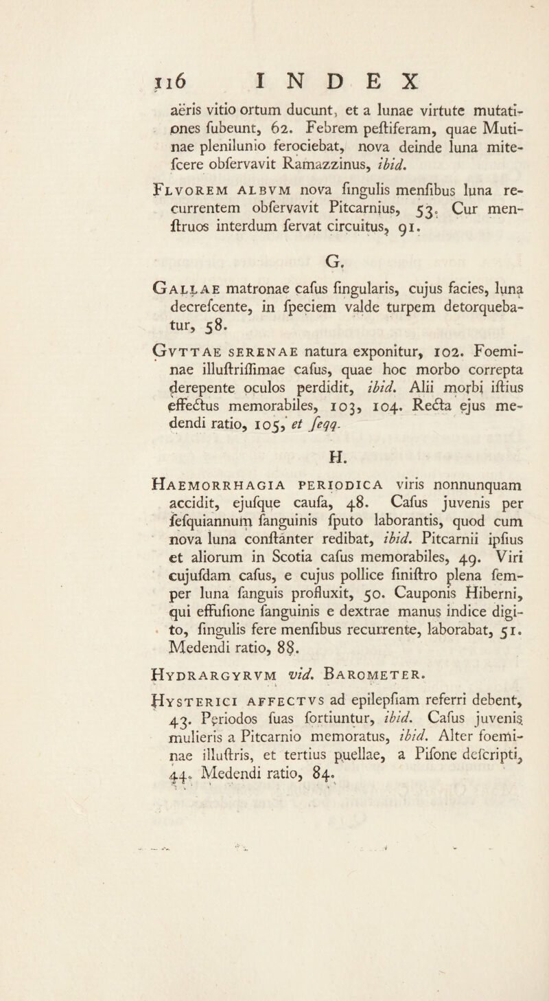 aeris vitio ortum ducunt, et a lunae virtute mutati¬ ones fubeunt, 62. Febrem peftiferam, quae Muti¬ nae plenilunio ferociebat, nova deinde luna mite- fcere obfervavit Ramazzinus, ibid. Flvorem albvm nova fingulis menfibus luna re¬ currentem obfervavit Pitcarnjus, 53. Cur men- ftruos interdum fervat circuitus^ 91. G, Gallae matronae cafus fingularis, cujus facies, luna decrefcente, in fpeciem valde turpem detorqueba¬ tur, 58. Gvttae serenae natura exponitur, 102. Foemi- nae illuftriffimae cafus, quae hoc morbo correpta derepente oculos perdidit, ibid. Alii morbi iftius elFedfus memorabiles, 103, 104. Redla ejus me¬ dendi ratio, 105,^/ fegq. H. Haemorrhagia periodica viris nonnunquam accidit, ejufque caufa, 48. Cafus juvenis per iefquiannurn fanguinis fputo laborantis, quod cum nova luna conftanter redibat, ibid. Pitcarnii ipfius et aliorum in Scotia cafus memorabiles, 49. Viri cujufdam cafus, e cujus pollice finiftro plena fem- per luna fanguis profluxit, 50. Cauponis Hiberni, qui eflFufione fanguinis e dextrae manus indice digi¬ to, fingulis fere menfibus recurrente, laborabat, 51. Medendi ratio, 88. Hydrargyrvm vid. Barometer. '•* .1 ‘ Hysterici AFFECTVsad epilepfiam referri debent, 43. Periodos fuas fortiuntur, ibid. Cafus juvenis, mulieris a Pitcarnio memoratus, ibid. Alter foemi- nae illuftris, et tertius pnellae, a Pifone deferipti, 44. Medendi ratio, 84.