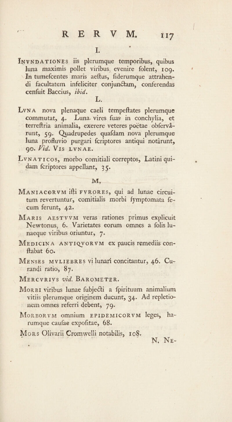 r   II7 R E R V M. Invndationes iis plerumque temporibus, quibus luna maximis pollet viribus^ evenire folent, 109. In tumefcentes maris aeftus, liderumque attrahen¬ di facultatem infeliciter conjunctam, conferendas cenfuit Baccius, ibid, L. Lvna nova plenaque caeli tempeftates plerumque commutat, 4. Luna, vires fuas in conchylia, et terreftria animalia, exerere veteres poetae obfervi- runt, 59. Quadrupedes quafdam nova plerumque luna profluvio purgari feriptores antiqui notarunt, 90. Vid, Vis LVNAE. Lvnaticos, morbo comitiali correptos, Latini qui¬ dam feriptores appellant, 35. M, Maniagorvm ifti fvrdres, qui ad lunae circui¬ tum revertuntur, comitialis morbi fymptomata fe¬ cum ferunt, 42. Maris aestvvm veras rationes primus explicuit Newtonus, 6. Varietates eorum omnes a folis lu¬ naeque viribus oriuntur, y. Medicina antiqvorvm ex paucis remediis con¬ flabat 60. Menses mvliebres vi lunari concitantur, 46. Cu¬ randi ratio, 87. Mercvrivs vid, BaroMeter. Morbi viribus lunae fubjeCli a fpirituum animalium vitiis plerumque originem ducunt, 34. Ad repletio¬ nem omnes referri debent, 79. Morborvm omnium epidemicorvm leges, ha- rumque caufae expofitae, 68. Mors Olivarii Crornwelli notabilis, 108. N. Ne-
