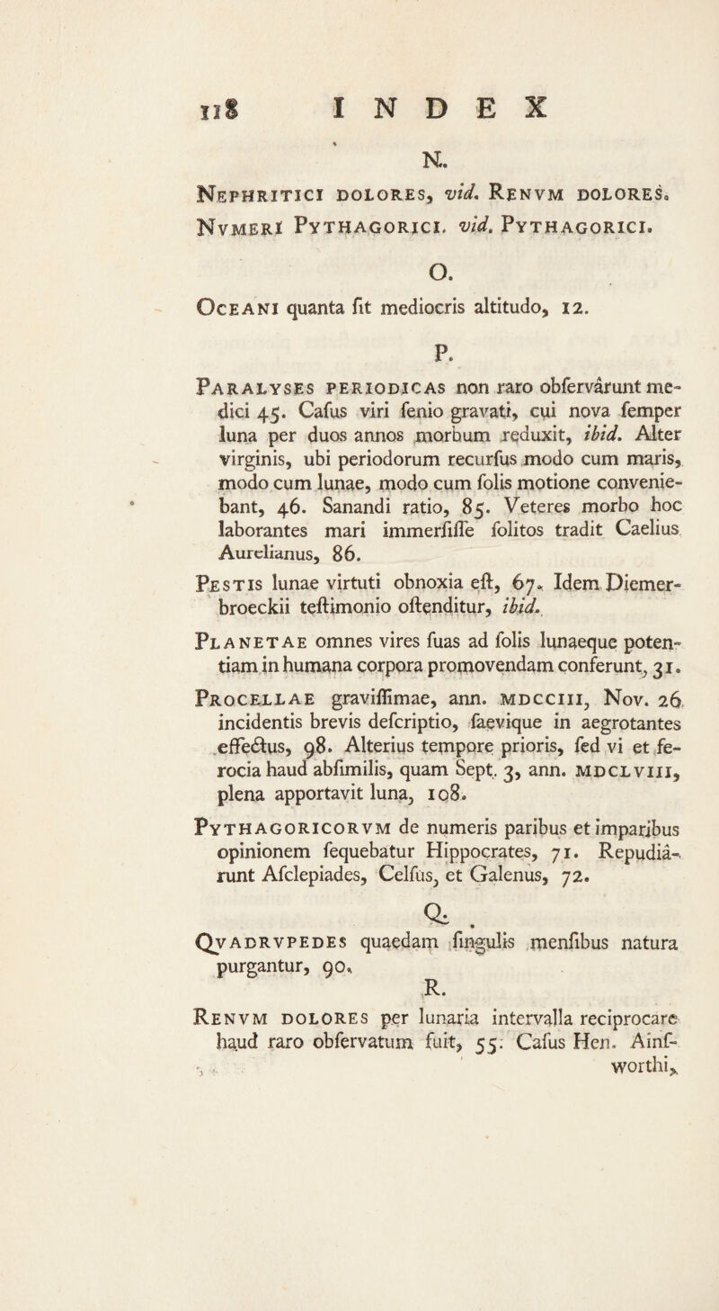 Nephritici dolores, vid, Renvm doloreSo NvMERi Pythagorici, vid, Pythagorici. O. Oceani quanta fit mediocris altitudo, 12. P. Paralyses periodicas non raro obfervarunt me¬ dici 45. Cafus viri fenio gravati, cui nova femper luna per duos annos morbum reduxit, ihid. Alter virginis, ubi periodorum recurfus modo cum maris, modo cum lunae, modo cum folis motione convenie¬ bant, 46. Sanandi ratio, 85. Veteres morbo hoc laborantes mari immerfilTe folitos tradit Caelius Aurelianus, 86. Pestis lunae virtuti obnoxia eft, 67.. Idem Diemer- broeckii teftimonio oftenditur, ihid.. Planetae omnes vires fuas ad folis lunaeque poten- tiamjn humana corpora promovendam conferunt^ 31. Procellae graviffimae, ann. mdcciii, Nov. 26. incidentis brevis deferiptio, faevique in aegrotantes .effedius, 98. Alterius tempore prioris, fed vi et fe¬ rocia haud abfimilis, quam Sept, 3, ann. mdclviii, plena apportavit luna, 108. Pythagoricorvm de numeris paribus et imparibus opinionem fequebatur Hippocrates, 71. Repudia-- runt Afclepiades, Celfus, et Galenus, 72. ^ • Qvadrvpedes quaedam ifingulis menfibus natura purgantur, 90^ R. Renvm dolores per lunaria intervalla reciprocare haud raro obfervatiim fuit, 55; Cafus Hen. Ainf- worthi,.