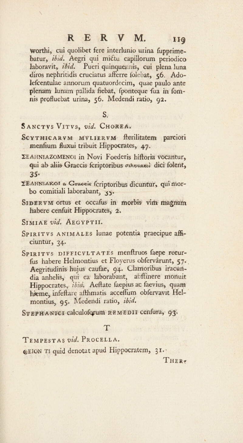 Worthi, cui quolibet fere interlunio urina fupprime- batur, ibid. Aegri qui mi6tu capillorum periodico laboravit, ibid. Pueri quinquennis, cui plena luna diros nephritidis cruciatus alferre lolebat, 56. Ado- iefcentulae annorum quatuordecim, quae paulo ante plenam lunam pallida fiebat, fponteque fua in fom- nis profluebat urina, 56. Medendi ratio, 92. S. S ANCTVS ViTVS, vld, ChOKEA. ScYTHicARVM MVLiERVM ftcrilitatem parciori menfium fluxui tribuit Hippocrates, 47. !EEAhniaZomenoi in Novi Foederis hiftoria vocantur, qui ab aliis Graecis Icriptoribus (TtMnaKo) dici folent, 35- XEAhniak-oi a Qrvo.<i<^.s fcriptotibus dicuntur, qui'mor¬ bo comitiali laborabant^ SiDERVM ortus et occafus in morbis vim magnam habere cenfuit Hippocrates,- 2. Simiae vld. Aegyptii. Spiritvs animales lunae potentia praecipue affi¬ ciuntur, 34, Spiritvs difficvltates menllruos faepe recur- fus habere Helmontius et Floyerus obfervarunt, 57. Aegritudinis hujus caufae, 94. Clamoribus iracun¬ dia anhelis, qui ea laborabant, abftinere monuit Hippocrates, ibid, Aeftate faepius ac faevius, quam hieme, infeftare afthmatis acceflum obfervavit Hel¬ montius, 95. Medendi ratio, ibid. St E p H A NI e i^ calculofcyum re medii cenfura, 93 . T Tempestas vid. Procella, ©EJON Ti quid denotat apud Hippocratem, 31.- Thert