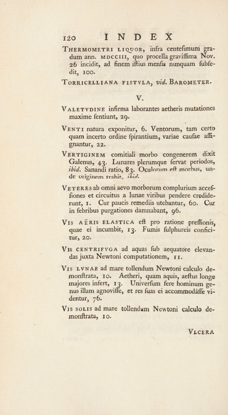 Thermometri liquor, infra centefimurri gra¬ dum ann. MDCCiii, quo procella graviflima Nov. 26 incidit, ad finem iftius menfis nunquam fubfe- dit, 100. Torricelliana fistvla, Barometer. V. Valetvdine infirma laborantes aetheris mutationes maxime fentiunt, 29. Venti natura exponitur, 6. Ventorum, tam certo quam incerto ordine fpirantium, variae caufae afli- gnantur, 22. Vertiginem comitiali morbo congenerem dixit Galenus, 43. Lunares plerumque fervat periodos, ibid. Sanandi ratio, 83. Oculnnim eft morbus, un¬ de originem trahit, /A/z/. Veteres ab omni aevo morborum complurium accef- fiones et circuitus a lunae viribus pendere credide¬ runt, I. Cur paucis remediis utebantur, 60. Cur in febribus purgationes damnabant, 96. Vis aeris elastica eft pro ratione preffionis, quae ei incumbit, 13. Fumis fulphureis confici¬ tur, 20. Vis centrifvga ad aquas fub aequatore elevan* das juxta Newtoni computationem, 11. Vis LVNAEad mare tollendum Newtoni calculo de- monftrata, 10. Aetheri, quam aquis, aeftus longe majores infert, 13. Univerfum fere hominum ge¬ nus illam agnovifle, et res fuas ei accommodafTe vi¬ dentur, 76. Vis SOLIS ad mare tollendum Newtoni calculo de- monftrata, 10. Vlcera