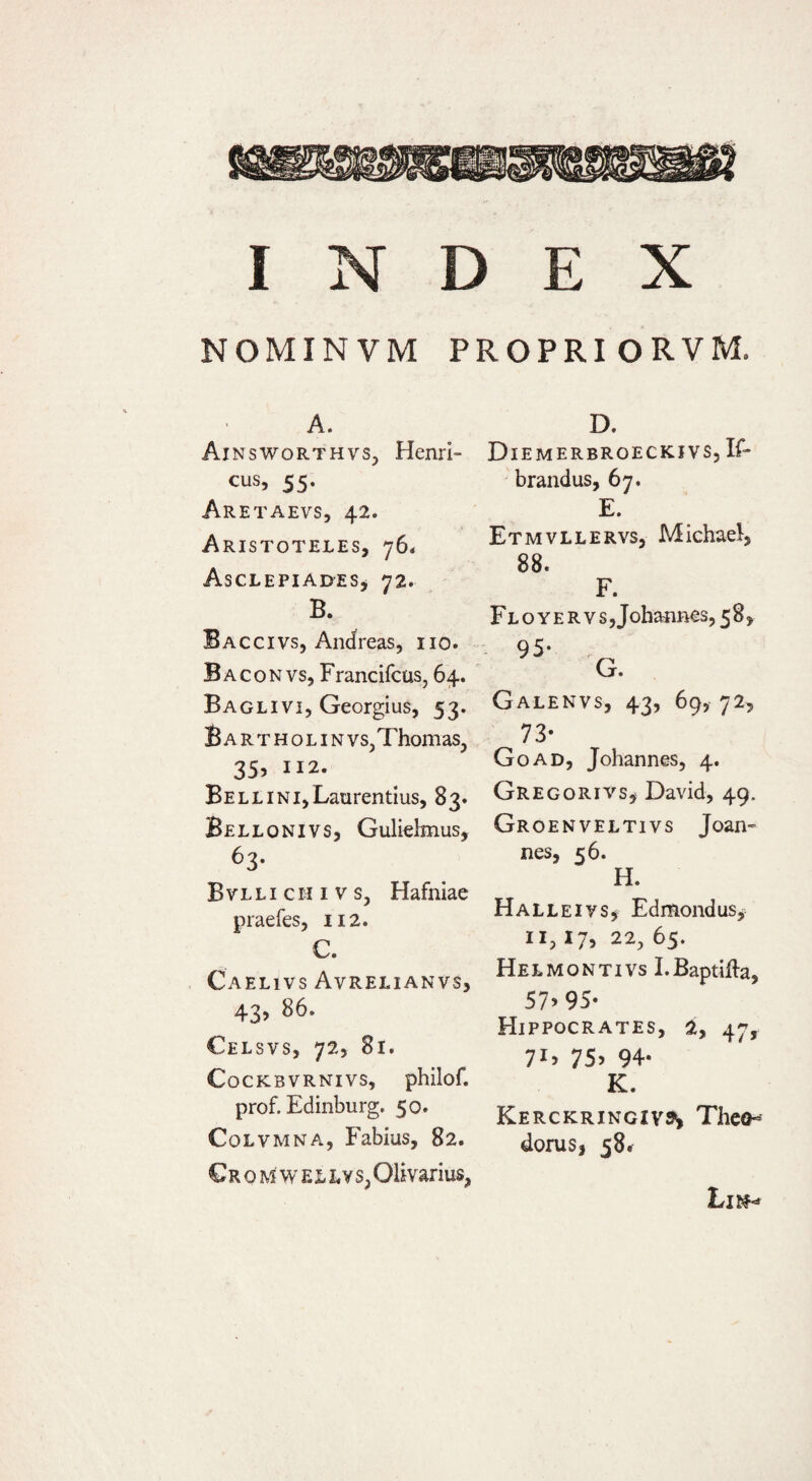 NOMINVM PROPRIORVM. A. AinsworthvSj Herni¬ cus, 55. Aretaevs, 42. Aristoteles, 76* Asclepiades, 72. B. Baccivs, Andreas, iio. Baconvs, Francifcus, 64. Baglivi, Georgius, 53. BARTHOLINVS,ThomaS, 35. II2- Bell INI, Laurentius, 83. Bellonivs, Gulielmus, 63- BVLLI cH I V s, Hafniae praefes, 112. C. Caelivs Avrelianvs, 43, 86. Celsvs, 72, 81. CoCKBVRNIVS, philof. prof. Edinburg. 50. Colvmna, Fabius, 82. €r o M w E jL L V s, Olivarius, D. Diemerbroeckivs, If- brandus, 67. E. Etmvllervs, Michael, 88. F. FLOYERvs,Johannes,58, Galenvs, 43, 69, 72, 73* Goad, Johannes, 4. Gregoriys, David, 49. Groenveltivs Joan- nes, 56. H. Halleivs, Edmondus, II, 17, 22, 65. Helmontivs I.Baptifla, 57&gt;95- Hippocrates, 2, 47, 7G 75^ 94- K. Kerckringiv»! Theo¬ dorus, 58.