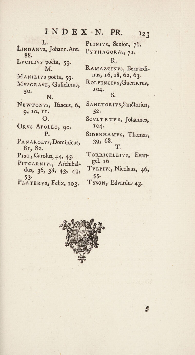 L. Lindanvs, Johann.Ant. 88. Lvcilivs poeta, 59. M. Manilivs poeta, 59. MvsGRAVE, Gulielmus, 50. N. Newtonvs, Ifaacus, 6, 9, IO, II. O. Orvs Apollo, 90* P. Panarolvsj Dominicus, 81, 82. Piso , Carolus, 44, 45* PiTCARNivs, Archibal- dus, 36, 38, 43, 49, „ 53- Platervsj Felix, 103. Plinivs, Senior, 76. Pythagoras, 71. R. Ramazzinvs, Bernardi- nus, 16,18, 62, 63. RoLFiNcivs,Guernerus, 104. S. Sanctoriv s,San£!:oriu s, 52- ScvLTETVS, Johannes, 104. Sidenhamvs, Thomas, 39, 68. T. Torricellivs, Evan» gei. 16 Tvlpivs, Nicolaus, 46, 55- Tyson, Edvardus 43, 6