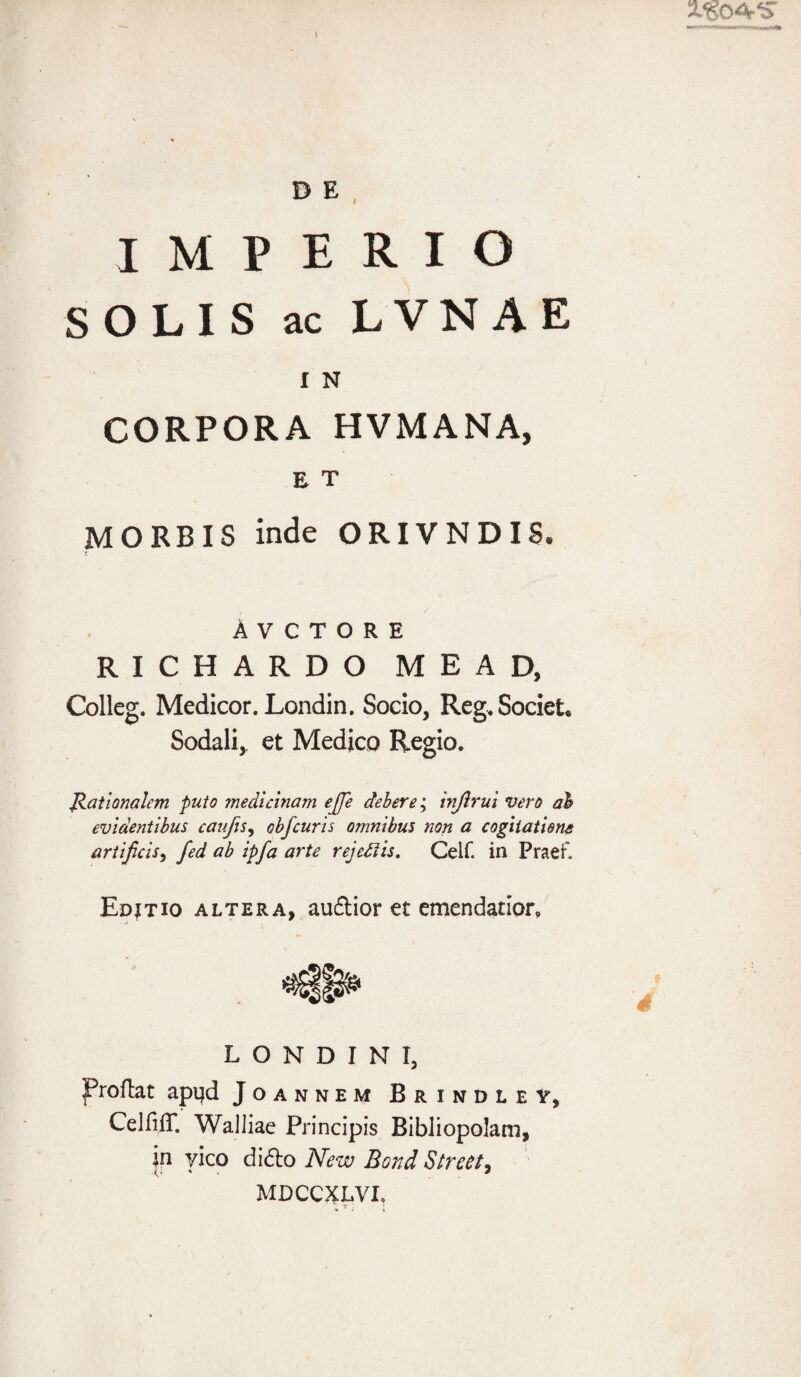 IMPERIO SOLIS ac LVNAE I N CORPORA HVMANA, E T MORBIS inde ORIVNDIS. A V C T O R E RICHARDO MEAD, Colleg. Medicor. Londin, Socio, Reg. Societ* Sodali,, et Medico Regio. Rationalem puto medicinam ejje debere • injlrui vero ah evidentibus caufis, obfcuris omnibus non a cogitatione artificis, fed ab ipfa arte rejeftis. Celf. in Praer. Edjtio altera, audlior et emendatior. L O N D I N I, JProftat apijd Joannem Brindley, CelfijT. Walliae Principis Bibliopolam, jn yico didlo New Bond Street, MDCCXLVI, * Y. • i