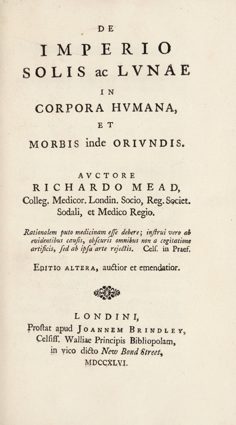 IMPERIO SOLIS ac L VN A E 1 N CORPORA HVMANA, E T MORBIS inde ORIVNDIS. A V C T O R E R I C H A R D O M E A D, Colleg. Medicor. Londin. Socio, Reg, Societ. Sodali, et Medico Regio. Rationalem puto medicinam ejje debere; injlrul vero ah evidentibus caufis, obfcuris omnibus non a cogitatione artificis, fed ab ipfa arte rejeftis. Celf. in Praef. Epitjo altera, audior et emendatior. L O N D I N I, Proflat apud Joannem Brindley5 CelfifT. WalJiae Principis Bibliopolam, in vico dido New Bond Street* MDCQXLYJ,