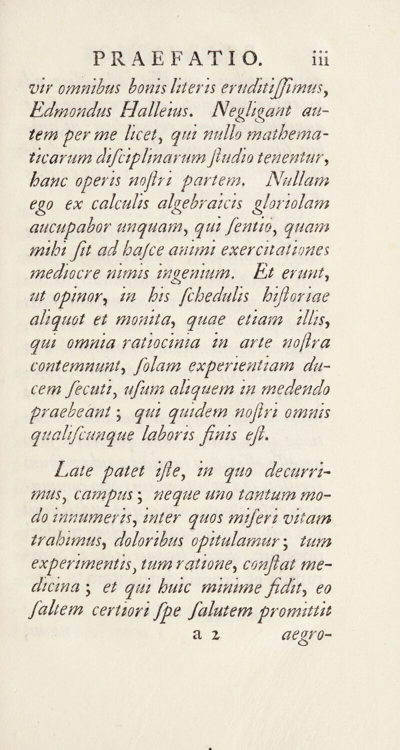 vir omnibus bonis literis eruditififimus, Rdmondus Halleius. Negligant au¬ tem per me licet, qui nullo mathema¬ ticarum dificiplinarum fiudio tenentur, hanc operis nojlri partem. Nullam ego ex calculis algebraicis gloriolam aucupabor unquam, qui fentio, quam mihi fit ad hajce animi exercitationes mediocre nimis ingenium. Et erunt, ut opinor, m his fchedulis hifioriae aliquot et monita, quae etiam illis, qm omnia ratiocinia in arte noftra contemnunt, folam experientiam du¬ cem fe cuti, ufum aliquem m medendo praebeant; qui quidem nojlri omnis quahficunque laboris finis e fi. Late patet ifie, in quo decurri- mus, campus; neque uno tantum mo¬ do innumeris, inter quos mifen vitam trahimus, doloribus opitulamur; tum experimentis, tum ratione, confiat me¬ dicina ; et qui huic minime fidit, eo fialtem certiori fipe falutem promittit a x aegro- O