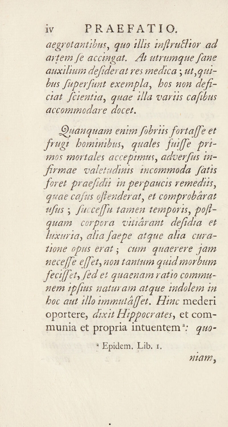 aegrotantibus, quo illis injlruclior aci artem je accingat. At utrumque fane auxilium defiderat res medica; ut,qui¬ bus fuperfunt exempla, hos non deji¬ ciat fcientia, quae illa varus cafibus accommodare docet. fhianquam emm fobrtis fortafje et frugi hominibus, quales fuiffe pri¬ mos mortales accepimus, adverfus in¬ firmae valetudinis incommoda fatis foret praefidu in perpaucis remediis, quae cajus oflenderat, et comprobarat ufus; fucceffu tamen temporis, pofl- quam corpora vitiarant deftdia et luxuria, alia faepe atque aha cura¬ tione opus erat; cum quaerere jam necejje effet, non tantum quid morbum feciffet, fed et quaenam ratio commu¬ nem ipfius naturam atque indolem m hoc aut illo immutdffet. Hinc mederi oportere, dixit Hippocrates, et com¬ munia et propria intuentem*: quo- a Epidem. Lib. i. ntamy