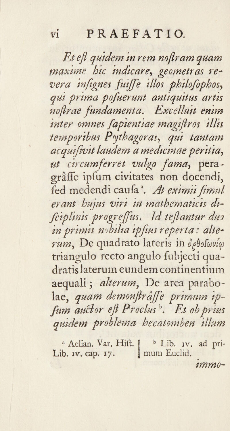 © Et e fi quidem in rem nojiram quam maxime hic indicare, geometras re¬ vera mfignes fuiffe illos philofophos, qui prima pofuerunt antiquitus artis no[lrae fundamenta. Excelluit enim inter omnes fapientiae magijlros illis temporibus Pythagoras, qui tantam acquifivit laudem a medicinae peritia, ut circumferret vulgo fama, pera- graffe ipfum civitates non docendi, fed medendi caufa\ At eximii fimul erant hujus viri m mathematicis di- fciplinis progrejjus. Id teflantur duo in primis nobilia ipfius reperta: alte- rum, De quadrato lateris in opdofwtu triangulo recto angulo fubjecti qua¬ dratis laterum eundem continentium aequali; alterum, De area parabo¬ lae, quam demonflraffe primum ip¬ fum auclor efi Proclus \ Et obprius quidem problema hecatomben illum a Aelian. Var. Hift. b Lib. iv. ad pri- Lib. iv. cap. 17. mum Euclid. tmmo-