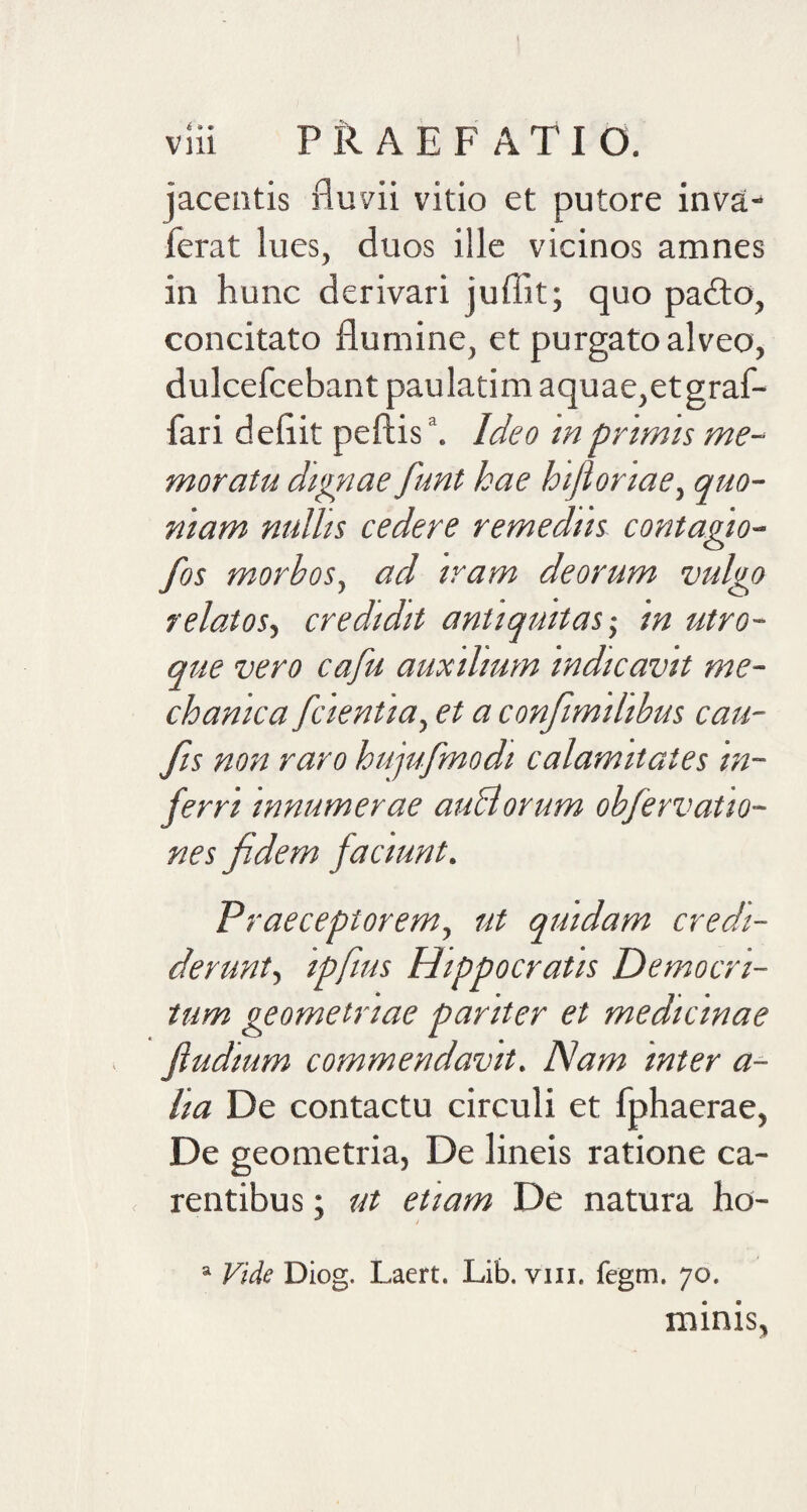 jaceatis fluvii vitio et putore inva- ferat lues, duos ille vicinos amnes in hunc derivari jufiit; quo padto, concitato flumine, et purgato alveo, dulcefcebant paulatim aquae,etgraf- fari defiit peftis \ Ideo in pr imis me¬ moratu dignae funt hae hijloriae) quo¬ niam nullis cedere remediis contagio- fos morbos, ad iram deorum vulgo relatos, credidit antiquitas; in utro¬ que vero cafu auxilium indicavit me¬ chanica [cientia, et a confimilibus cau- fis non raro hujufmodi calamitates in¬ ferri innumerae auBorum obfervatio- nes fidem faciunt. Praeceptorem, ut quidam credi¬ derunt, ipfius Hippocratis Democri¬ tum geometriae pariter et medicinae Jludium commendavit. Nam inter a- lia De contactu circuli et fphaerae, De geometria, De lineis ratione ca¬ rentibus ; ut etiam De natura ho- a Vide Diog. Laert. Lib. vm. fegm. 7°. minis,