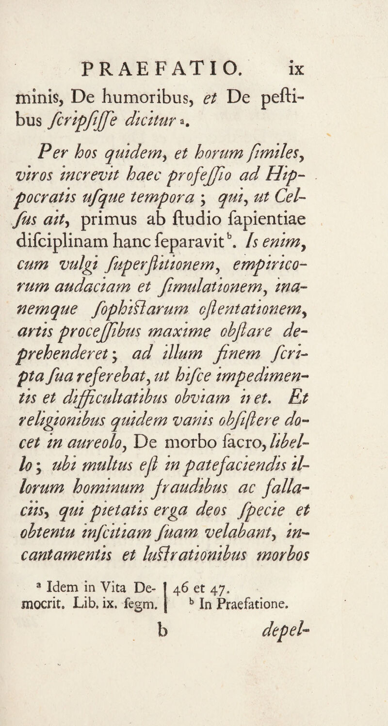 minis, De humoribus, et De pefti- bus fcripfiffie dicitur =&gt;. Per hos quidem, et horum fimiles, viros increvit haec profeffio ad Hip¬ pocratis ufque tempora ; qui, ut Cel- fus ait, primus ab ftudio fapientiae difciplinam hanc feparavitb. Is enim, cum vulgi fuperjlitionem, empirico¬ rum audaciam et fmulationem, ina- nemque fophiCarum ofientationem, artis procejjibus maxime obflare de¬ prehenderet; ad illum finem fcri¬ pta fua referebat, ut hifce impedimen¬ tis et difficultatibus obviam it et. Et religionibus quidem vanis obfftere do¬ cet in aureolo, De morbo facro, libel¬ lo ; ubi multus e fi in patefaciendis il¬ lorum hominum fraudibus ac falla¬ ciis, qui pietatis erga deos fpecie et obtentu infcitiam fuam velabant, in¬ cantamentis et lucrationibus morbos a Idem in Vita De- | 46 et 47. mocrit, Lib. ix. fegm. b In Praefatione. b depel-