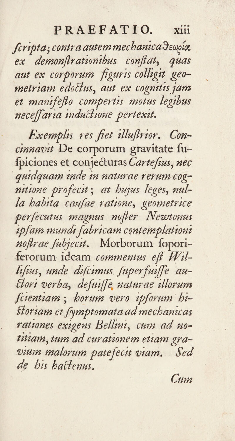 /cripta j contra autem mechanica^sufioc ex demonfirationibus confiaty quas aut ex corporum figuris colligit geo¬ metriam edoBus, aut ex cognitis jam et m anife fio compertis motus legibus neceffaria induBione pertexit. Exemplis res fiet illufirior. Con¬ cinnavit De corporum gravitate fu- fpiciones et conjedturas Cartejiusy nec quidquam inde in naturae rerum cog¬ nitione profecit; at hujus leges, nul¬ la habita caufae ratione, geometrice perfecutus magnus nofier Newtonus ipfam mundi fabricam contemplationi nofirae fubjecit. Morborum fopori- ferorum ideam commentus e fi Wil- hfilisy unde difcimus Juperfmfifie au- Bori verbay defuijfe naturae illorum f cient tam ; horum vero ipforum hi- Boriam et figmptomata ad mechanicas rationes exigens Belhniy cum ad no¬ titiam, tum ad curationem etiam gra¬ vium malorum patefecit viam. Sed de his haBenus. Cum