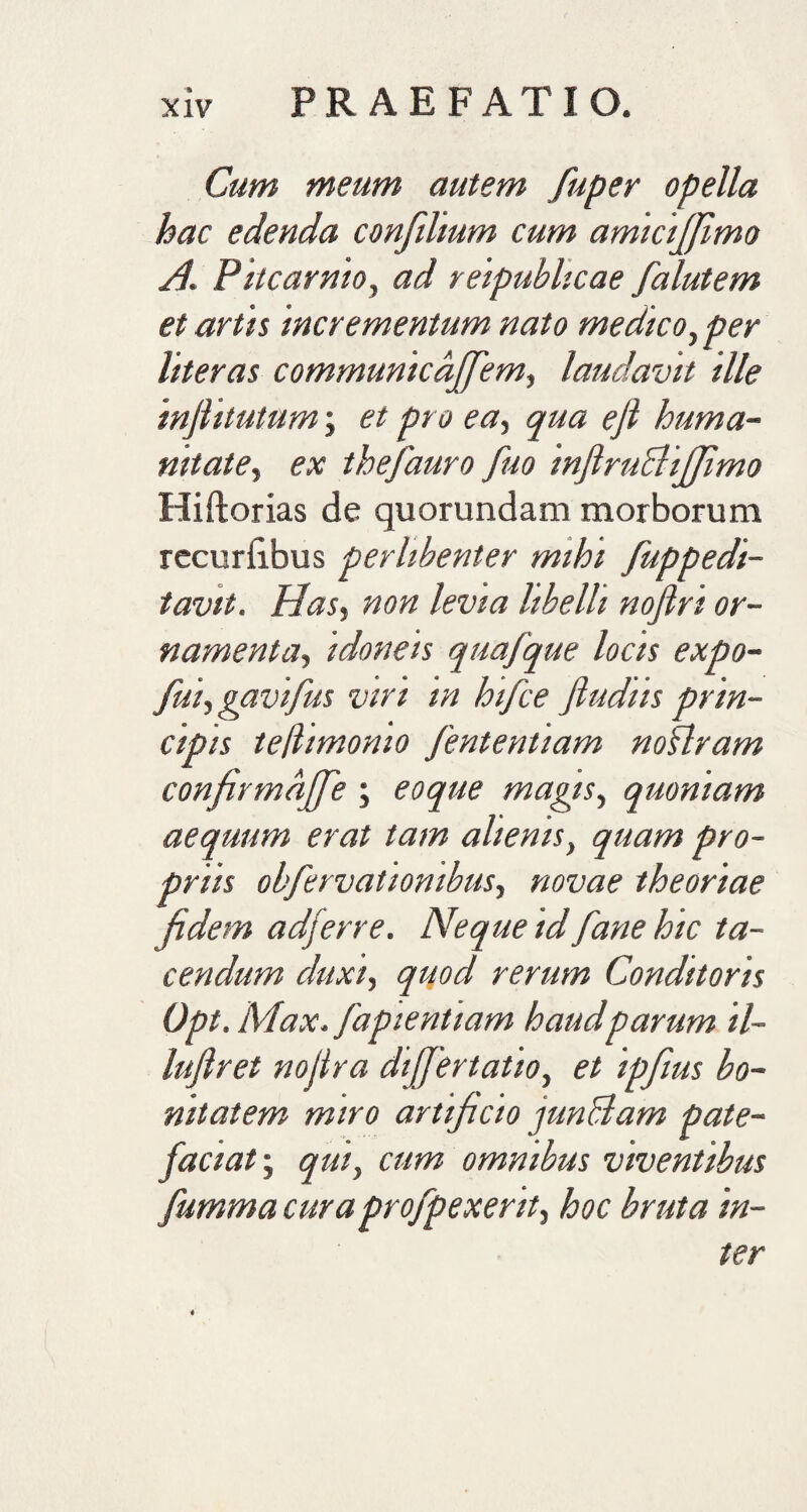 Cum meum autem fiuper opella hac edenda confilium cum amicififimo H. Pitcarnio, ad reipubhcae falutem et artis 'incrementum nato medico, per liter as communicdfifem, laudavit ille injlitutum; et pro ea, qua ejl huma¬ nitate, ex thefauro fuo inftruEliJfimo Hiftorias de quorundam morborum recurfibus perlibenter mihi fuppe di¬ tavit. Has, non levia libelli nojlri or¬ namenta, idoneis quafque locis expo- fui, gavifus viri in hifce ftudiis prin¬ cipis teftimonio fententiam noflram confirmaffe ; eoque magis, quoniam aequum erat tam alienis, quam pro¬ priis obfervatiombus, novae theoriae fidem adferre. Neque id fane hic ta¬ cendum duxi, quod rerum Conditoris Opt. Max. fapientiam haudparum il- luftrei nojtra dtffertatio, et ipfius bo¬ nitatem miro artificio junffiam pate¬ faciat; qui, cum omnibus viventibus fumma curaprofpexerit, hoc bruta in¬ ter