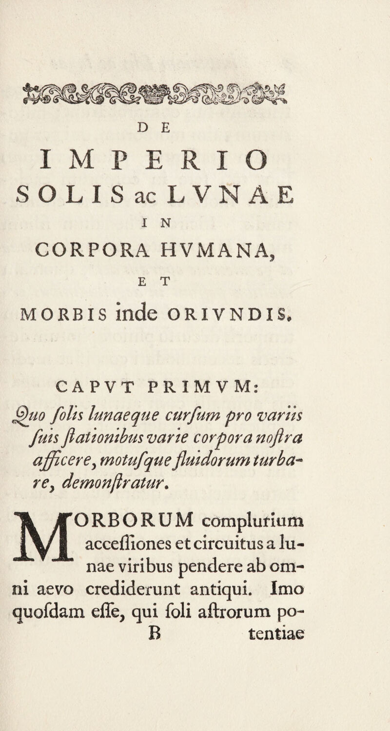 IMPERIO SOLIS ac LVNAE I N CORPORA HVMANA3 E T morbis Inde oriyndis. CAPVT PRIMVM: Quo folts lunaeque curflum pro varus fluis flationibus vane corpora noftra afficere, motuflque fluidorum turba- re, demonftratur. ORBORUM complurium accefliones et circuitus a lu¬ nae viribus ni aevo crediderunt antiqui. Imo quofdam effe, qui foli aftrorum po- B tentiae pendere ab om-