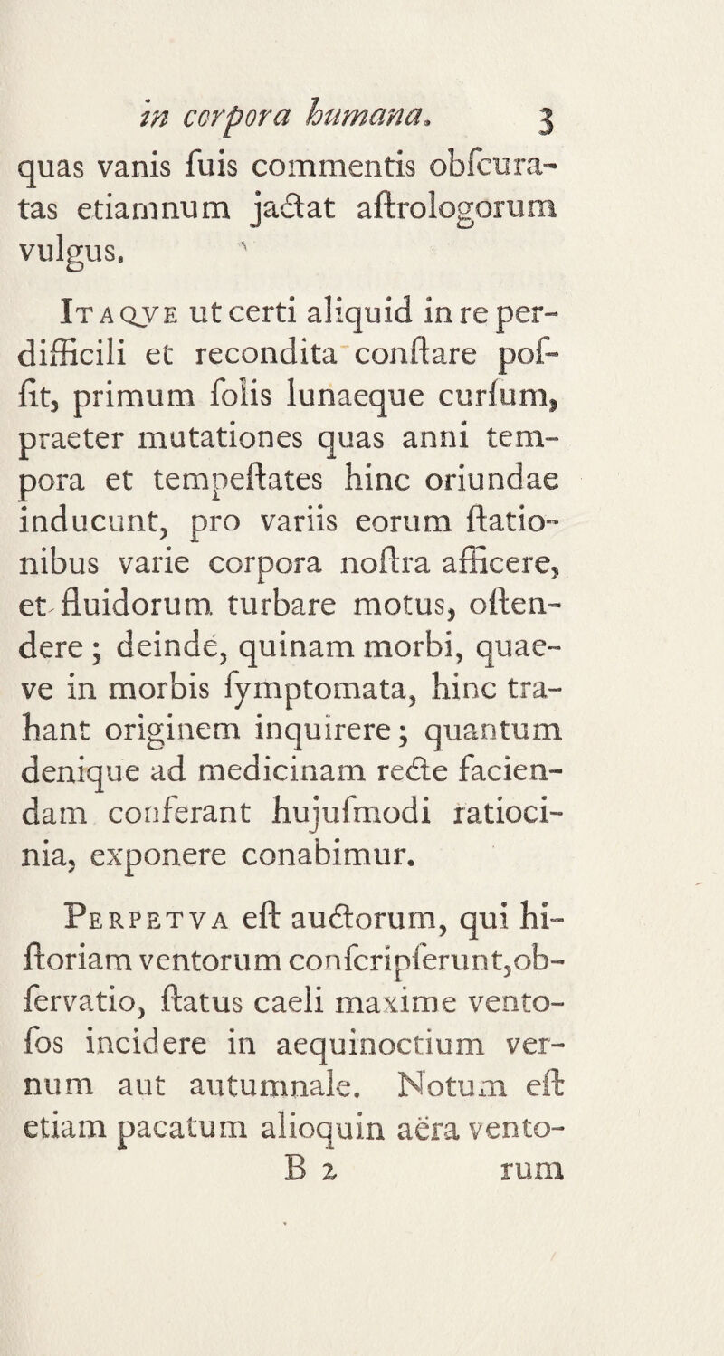 quas vanis fu is commentis obicu ra¬ tas e damnum jadat aflrologorum vulgus. ' Itaqve ut certi aliquid in re per¬ difficili et recondita conflare pof- fitj primum foiis lunaeque curium, praeter mutationes quas anni tem¬ pora et tempeftates hinc oriundae inducunt, pro variis eorum {latio¬ nibus varie corpora noilra afficere, et fluidorum, turbare motus, oilen- dere ; deinde, quinam morbi, quae- ve in morbis fymptomata, hinc tra¬ hant originem inquirere; quantum denique ad medicinam rede facien¬ dam conferant hujufmodi ratioci¬ nia, exponere conabimur. Perpetva eft audorum, qui hi- ftoriam ventorum confcripferunt,ob- fervatio, flatus caeli maxime vento- fos incidere in aequinoctium ver¬ num aut autumnale. Notum eft etiam pacatum alioquin aera vento- B x rum