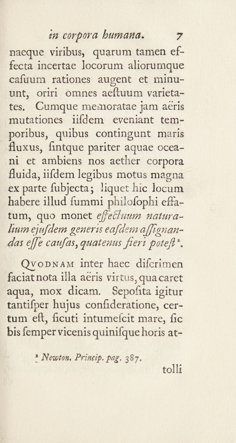 naeque viribus, quarum tamen ef¬ fecta incertae locorum aliorumque cafuum rationes augent et minu¬ unt, oriri omnes aeftuum varieta¬ tes. Cumque memoratae jam aeris mutationes iifdem eveniant tem¬ poribus, quibus contingunt maris fluxus, flntque pariter aquae ocea- ni et ambiens nos aether corpora fluida, iifdem legibus motus magna ex parte fubjecta; liquet hic locum habere illud fummi philofophi effa¬ tum, quo monet ejfe&amp;uum natura¬ lium ejufdem generis eafdem affignan- das ejfe caufas, quatenus fieri potefi \ Qy odnam inter haec difcrimen faciat nota ilia aeris virtus, qua caret aqua, mox dicam. Sepofita igitur tantifper hujus confideratione, cer¬ tum eft, ficuti intumeicit mare, fle bis femper vicenis quinifque horis at- s Newton, Princip, pag, 387, .. tolli