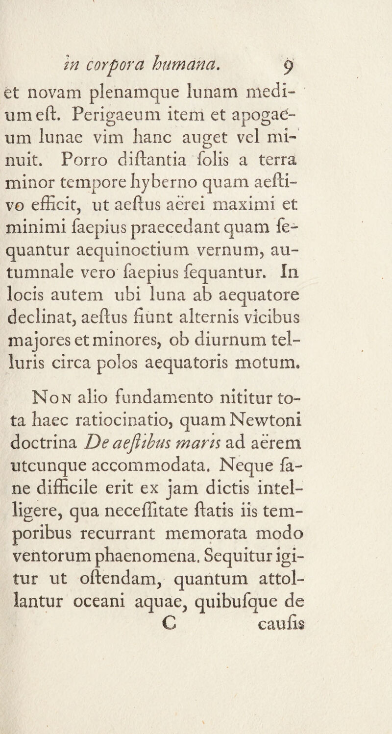 et novam plenamque Sunatn medi¬ um eft. Perigaeum item et apogae- um lunae vim hanc auget vel mi¬ nuit. Porro di flantia folis a terra minor tempore hyberno quam aefti- vo efficit, ut aeftus aerei maximi et minimi faepius praecedant quam fe- quantur aequinoctium vernum, au¬ tumnale vero faepius fequantur. In locis autem ubi luna ab aequatore declinat, aeftus fiunt alternis vicibus majores et minores, ob diurnum tel¬ luris circa polos aequatoris motum. Non alio fundamento nititur to¬ ta haec ratiocinatio, quam Newtoni doctrina De aefi thus maris ad aerem utcunque accommodata. Neque fa- ne difficile erit ex jam dictis intel- ligere, qua neceffitate flatis iis tem¬ poribus recurrant memorata modo ventorum phaenomena. Sequitur igi¬ tur ut oftendam, quantum attol¬ lantur oceani aquae, quibufque de C c au fis