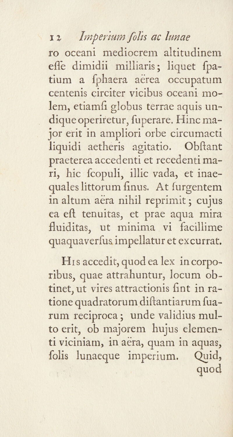 ro oceani mediocrem altitudinem effe dimidii milliaris; liquet fpa- tium a fphaera aerea occupatum centenis circiter vicibus oceani mo¬ lem, etiamfi globus terrae aquis un¬ dique operiretur, fuperare. Hinc ma¬ jor erit in ampliori orbe circumacti liquidi aetheris agitatio. Obftant praeterea accedenti et recedenti ma¬ ri, hic fcopuli, illic vada, et inae¬ quales littorum linus. At (urgentem in altum aera nihil reprimit; cujus ea eft tenuitas, et prae aqua mira fluiditas, ut minima vi facillime quaquaverfus impellatur et excurrat. His accedit, quod ea lex in corpo¬ ribus, ouae attrahuntur, locum ob- tinet, ut vires attractionis fint in ra¬ tione quadratorum diftantiarum fua- rum reciproca; unde validius mul¬ to erit, ob majorem hujus elemen¬ ti viciniam, in aera, quam in aquas, folis lunaeque imperium. Quid,