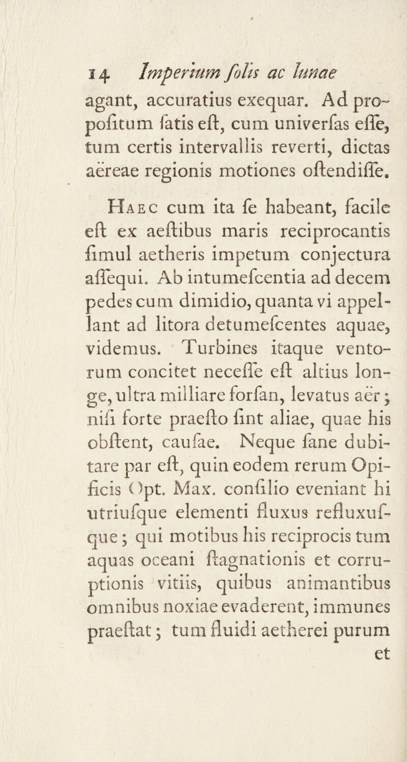 agant, accuratius exequar. Ad pro- pofitum fatis eft, cum univerfas efle, tum certis intervallis reverti, dictas aereae regionis motiones oftendifie. Haec cum ita le habeant, facile eft ex aeftibus maris reciprocantis fimul aetheris impetum conjectura aftequi. Ab intumefcentia ad decem pedes cum dimidio, quanta vi appel¬ lant ad litora aetumefcentes aquae, videmus. Turbines itaque vento¬ rum concitet ne ce fle eft altius lon¬ ge, ultra miiliare forfan, levatus aer; nili forte praefto flnt aliae, quae his obftent, caufae. Neque fane dubi¬ tare par eft, quin eodem rerum Opi¬ ficis Opt. Max. confilio eveniant hi vitriufque elementi fluxus refluxuf- que; qui motibus his reciprocis tum aquas oceani ftagnationis et corru¬ ptionis vitiis, quibus animantibus omnibus noxiae evaderent, immunes praeftat; tum fluidi aetherei purum