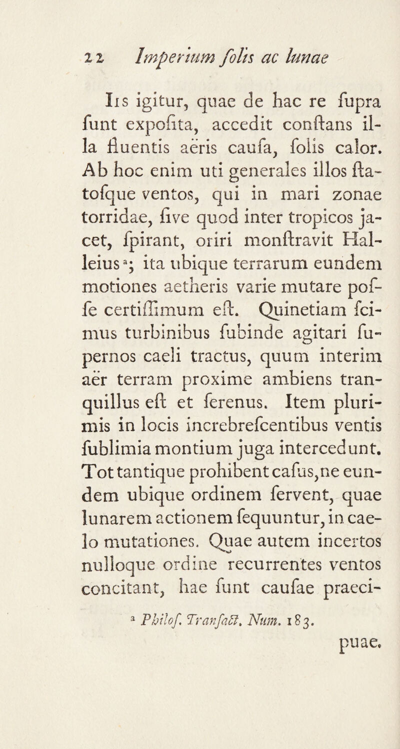 Iis igitur, quae de hac re fupra funt expohta, accedit conftans il¬ la fluentis aeris caufa, foiis calor. Ab hoc enim uti generales illos fta- tofque ventos, qui in mari zonae torridae, five quod inter tropicos ja¬ cet, fpirant, oriri monftravit Hal- leiusq ita ubique terrarum eundem motiones aetheris varie mutare pof- fe certiflimum eft. Quinetiam fci- mus turbinibus fubinde agitari fu- pernos caeli tractus, quum interim aer terram proxime ambiens tran¬ quillus eft et ferenus. Item pluri¬ mis in locis increbrefcentibus ventis fublimia montium juga intercedunt. Tot tantique prohibent cafus,ne eun¬ dem ubique ordinem fervent, quae lunarem actionem fequuntur, in cae¬ lo mutationes. Quae autem incertos nulloque ordine recurrentes ventos concitant, hae funt caufae praeci- a Philo/ Tranfaft* Num. 183* piiae.