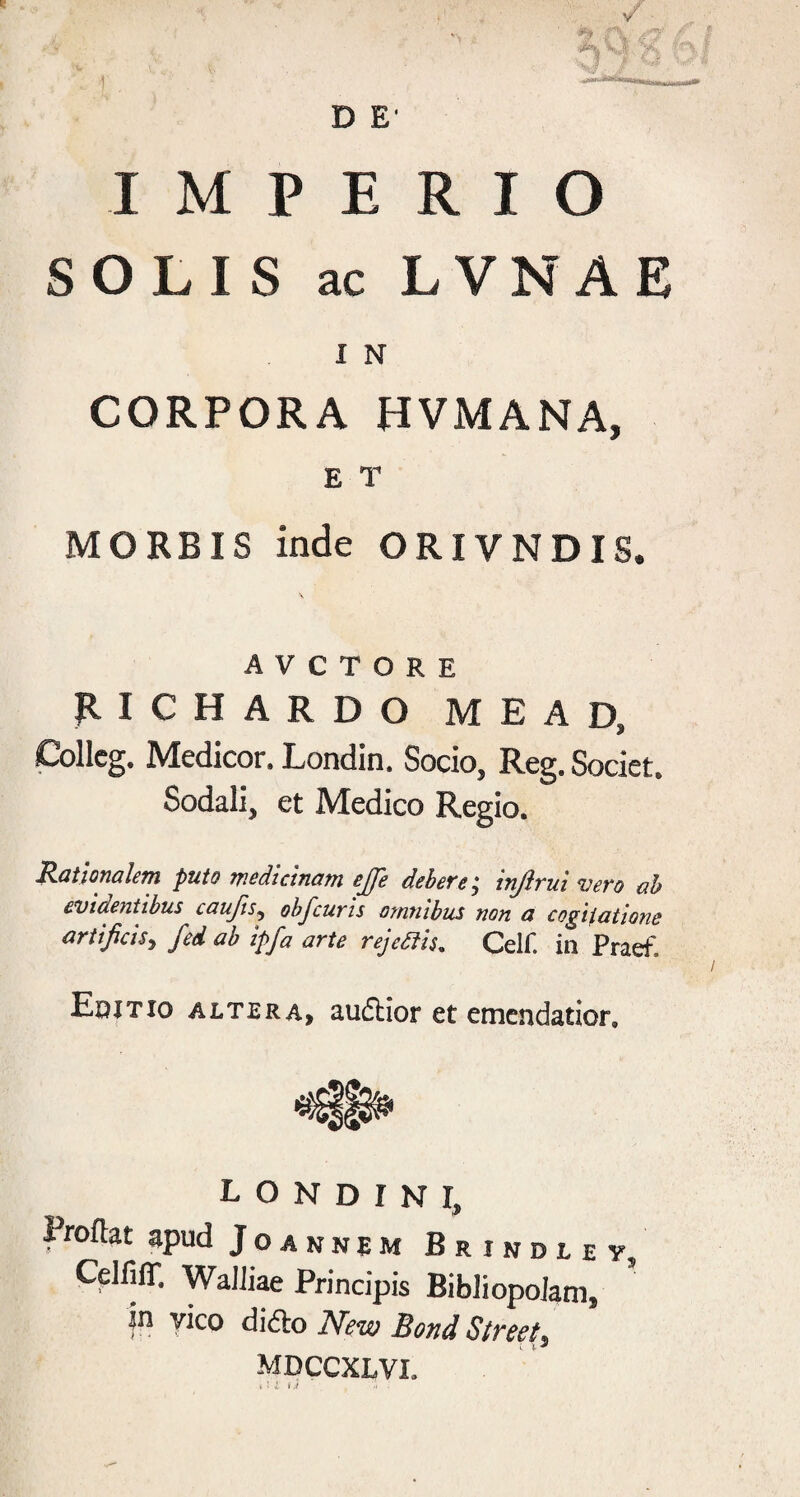 D E’ IMPERIO SOLIS ac LVNAE I N CORPORA HVMANA, E T MORBIS inde ORIVNDIS. A V C T O R E RICHARDO MEAD, Collcg. Medicor. Londin. Socio, Reg. Societ. Sodali, et Medico Regio. Rationalem puto medicinam ejfe debere; injlrui mero ab evidentibus caujis^ obJ'cuT'is OMtiibus non o cogiiations artificis^ fed ab ipfa arte rejediis, Celf. in Praef. Edjtio ALTERA, audliof et emendatior. L O N D r N I, Proflat apud Joannem Brindley, CdfifT. Walliae Principis Bibliopolam, in yico di<5lo Ne-w Bond Street^ MDCCXLVI. • j . ■