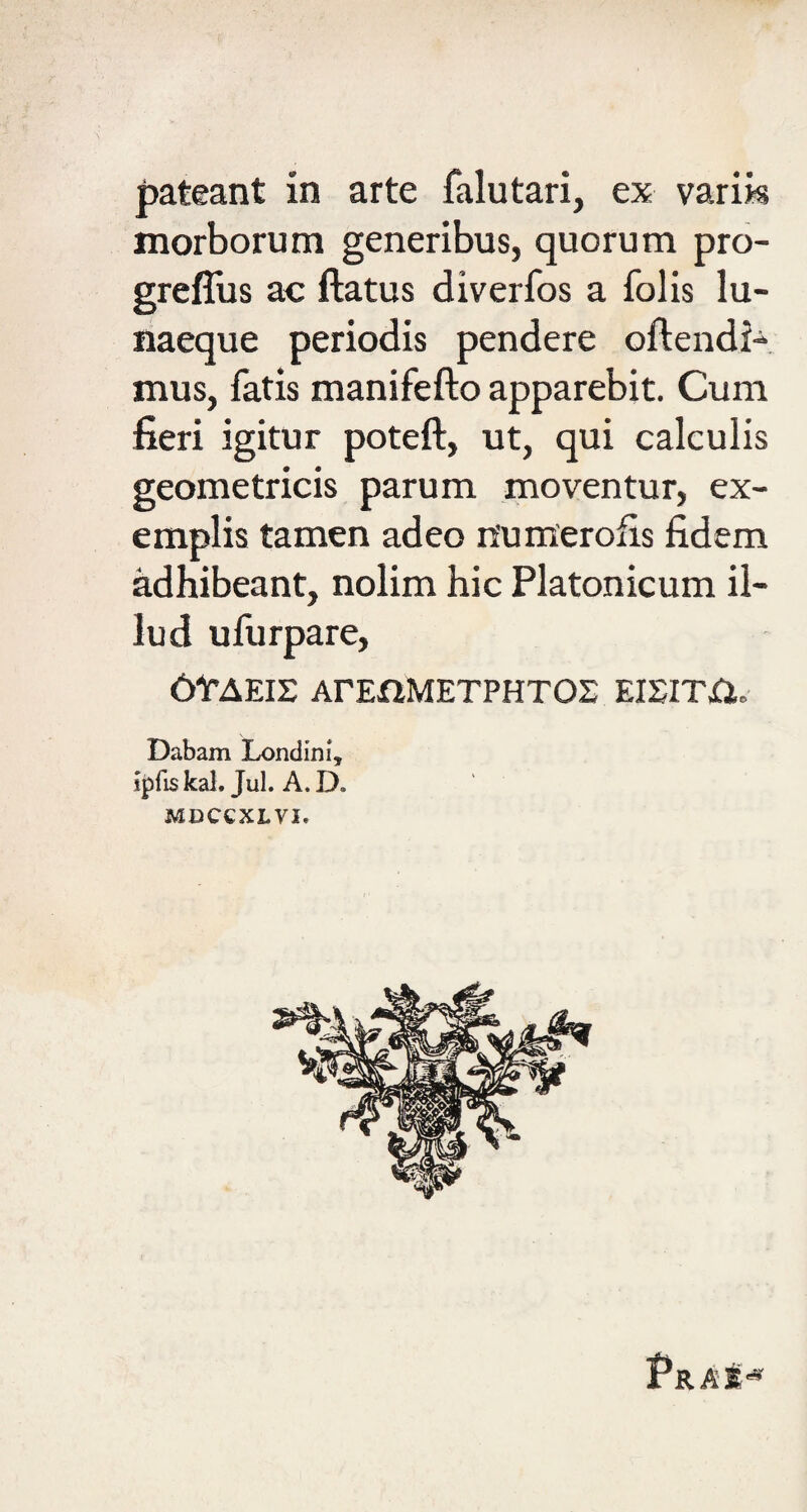 pateant in arte falutari, ex varik morborum generibus, quorum pro- greffus ac ftatus diverfos a folis lu¬ naeque periodis pendere oftendi- mus, fatis manifefto apparebit. Cum fieri igitur poteft, ut, qui calculis geometricis parum moventur, ex¬ emplis tamen adeo n’um'erofis fidem adhibeant, nolim hic Platonicum il¬ lud ufurpare, 6tAEIS ArEflMETPHTOS EIEITri. Dabam Londim*, i^fis kal. Jul. A. D. MDCCXLVI. pRAf^