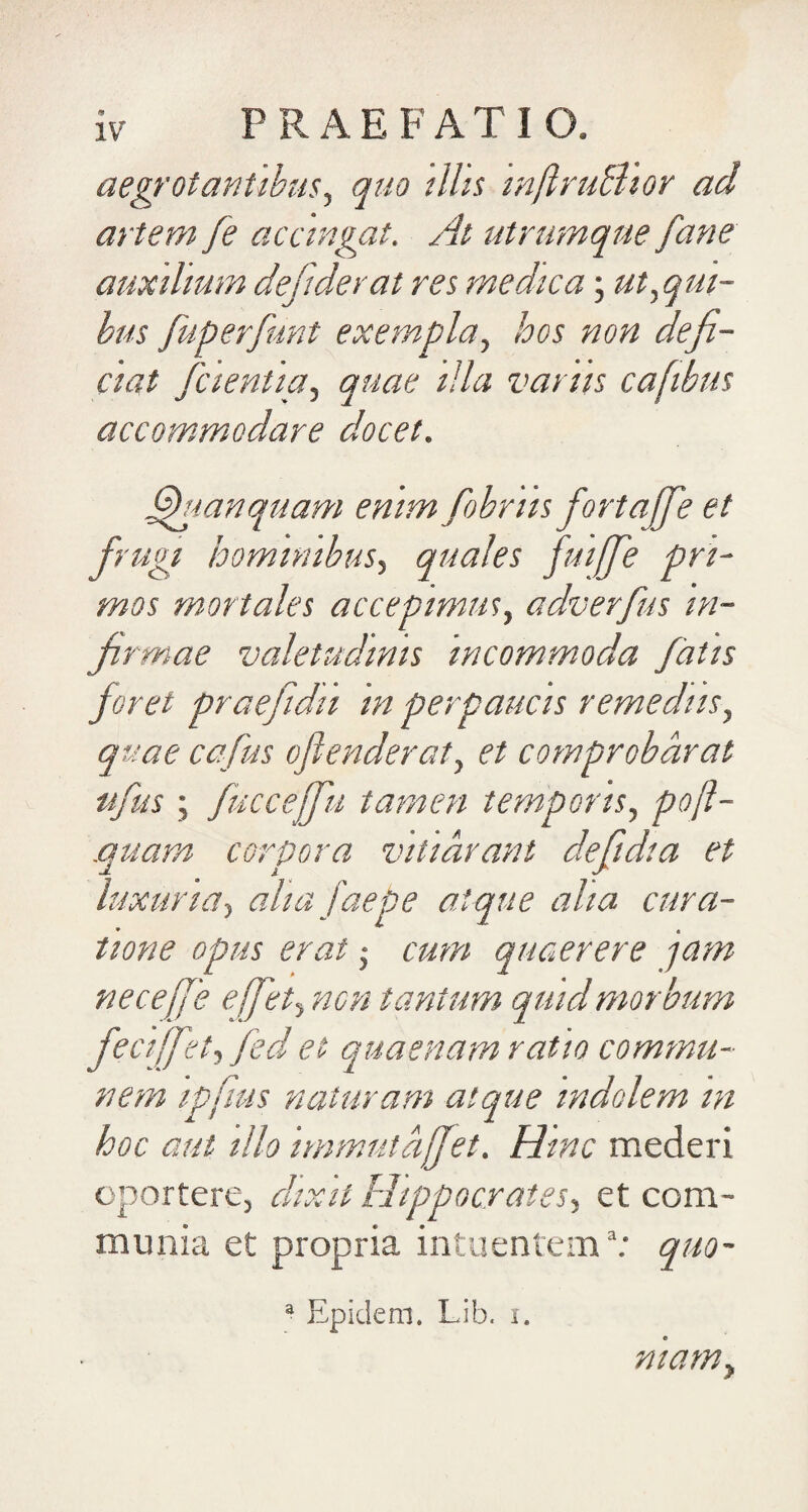 aegrotantibus^ quo ilhs inftruBior ad artem fe accingat. At utramqne fane auxilium defiderat res medica; ut.,qm- hus fuperfunt exempla., hos non defi¬ ciat fcientia, quae lUa varus cafibus accommodare docet. ^lanquam enim fobriis fortajfe et frugi hominibus, quales fuijffe pri¬ mos mortales accepimm, adverfius in¬ firmae valetudinis incommoda fatis foret praefidii in perpaucis remediis, quae ccfus oflenderat, et comprobarat nfus ; fucceffu tamen temporis, po(l- .quam corpora vitiarant defiidia et luxuria, aha faepe atque aha cura¬ tione opus erat ,• cum quaerere jam neceffe effiet, non tantum quid morbum fec[[fiet, fedr et quaenam ratio commu¬ nem ipfms naturam atque indolem m hoc aut illo immutaffiet. Hinc mederi oportere, clixil Hippocrates, et com¬ munia et propria intuentem^; quo- ^ Epidem. Lib. i. mamy