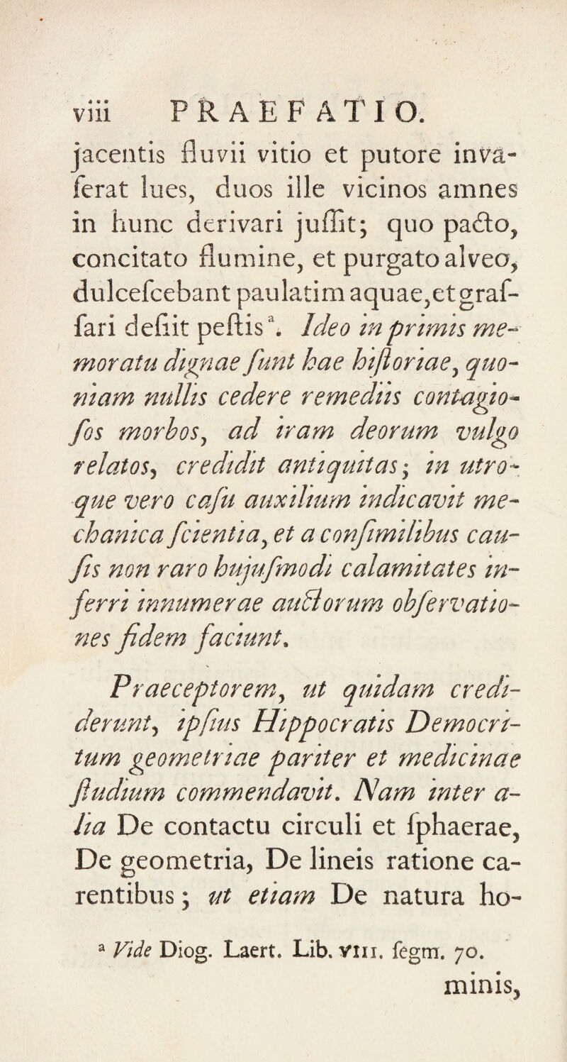 jacentis fluvii vitio et putore inva- ferat lues, duos ille vicinos amnes in hunc derivari juffit; quo pafto, concitato flumine, et purgato alveo, dulcefcebant paulatim aquae,et graf- fari deflit peftish Ideo tnprtmts me-- moratu dignae funt hae hifionaey quo- mam nullis cedere remediis contagio- fos morbos, ad iram deorum vulgo relatos^ credidit antiquitas-, in utro¬ que vero cafu auxilium indicavit me¬ chanica [cientia, et a confimilibus cau- fis non raro hujufmodi calamitates in¬ ferri innumerae auBorum obfervatio- nes fidem faciunt. Praeceptorem,, ut quidam credi¬ derunt, ipfius Hippocratis Democri¬ tum geometriae pariter et medicinae fludium commendavit. Nam inter a- lia De contactu circuli et fphaerae, De geometria, De lineis ratione ca¬ rentibus ; ut etiam De natura ho- “ Vide Diog. Laert. Lib. vni. fegm. 70. minis,