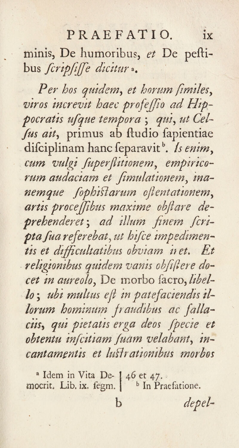 minis, De humoribus, et De pefti- bus fcrtpfijfe diciuir^. Per hos qmdem^ et horum /imdeSy viros 'increvit haec profejfio ad Hip¬ pocratis ufque tempora ; qtii^ ut Cel~ /us aitt primus ab ftudio fapientiae difciplinam hanc feparavit !s enim, cum vulgi fuperflitionem^ empirico¬ rum audaciam et fimulationem^ ma¬ nemque fophMarum cjlentationem^ artis procejjibus maxime obfiare de¬ prehenderet'., ad illum finem fcrt- pta fua referebat., ut hifce impedimen¬ tis et difficultatibus obviam n et. Et religionibus quidem vanis obft(lere do¬ cet in aureolo, De morbo facro, libel¬ lo ; ubi multus eji 'in patefaciendis il¬ lorum hominum fraudibus ac falla¬ ciis, qui pietatis erga deos fpecie et obtentu infcitiam fuam velabant, 'in¬ cantamentis et lu^lrationibus morbos ^ Idem in Vita De- niocrit, Lib. ix. fegm. 46 et 47. ^ In Praefatione.