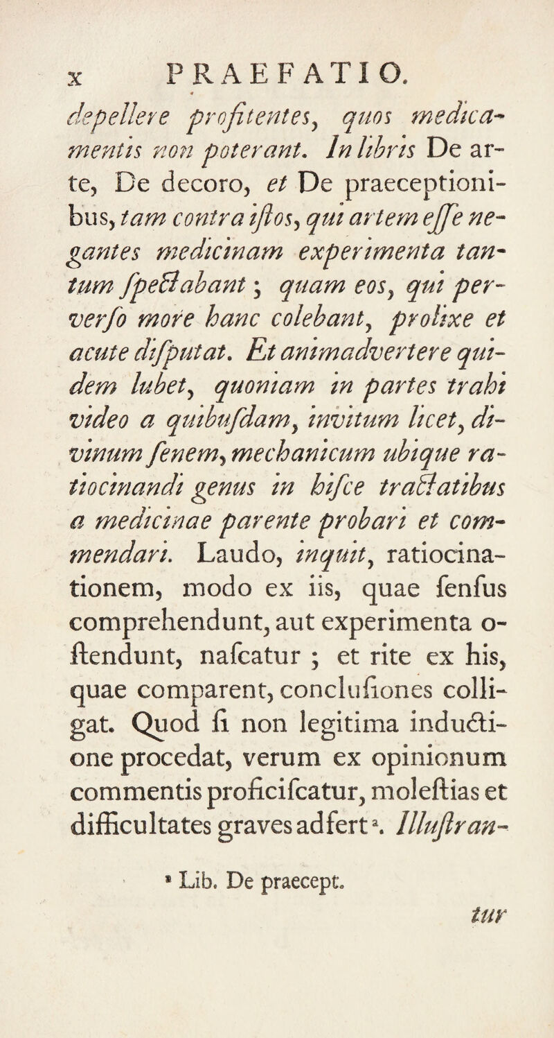 « depelleve profitentes, quos medica~ mentis non poterant. In libris De ar¬ te, De decoro, et De praeceptioni¬ bus, tam contra ifios^ qui artem ejfe ne¬ gantes medicinam experimenta tan¬ tum fpeBabant; quam eoSy qui per- verfo more hanc colebant., prolixe et acute difputat. Et animadvertere qui¬ dem lubet, quoniam in partes trahi video a quibufdamy invitum licet, di¬ vinum fenem, mechanicum ubique ra¬ tiocinandi genus in hifce traUatibus a medicinae parente probari et com¬ mendari. Laudo, inquit, ratiocina¬ tionem, modo ex iis, quae fenfus comprehendunt, aut experimenta o- ftendunt, nafcatur ; et rite ex his, quae comparent, concluiiones colli¬ gat. Quod fi. non legitima indudi- one procedat, verum ex opinionum commentis proficifcatur, moleftias et difficultates graves adfert^ Illujlran- * Lib. De praecept. tur