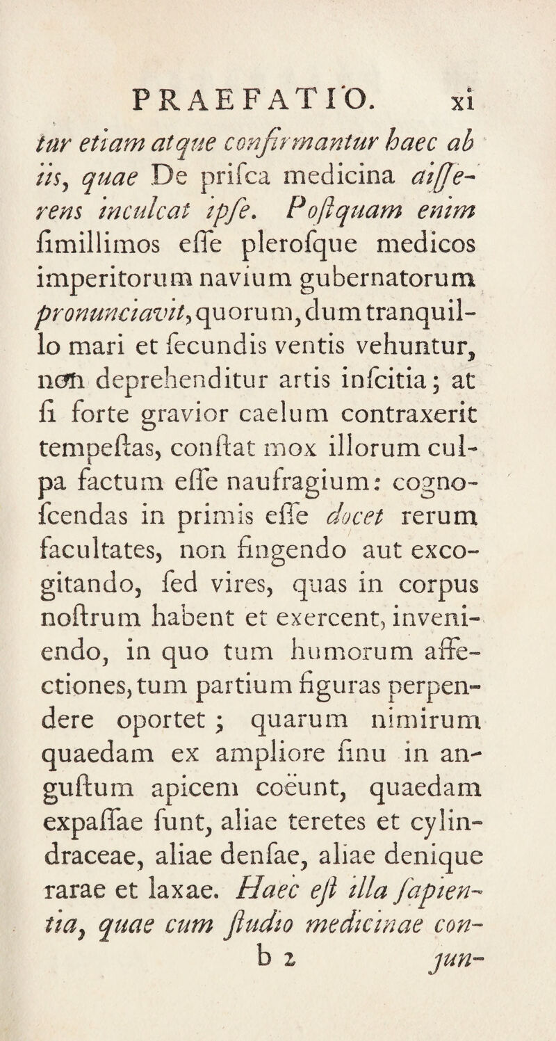 tur etiam atque confirmantur haec ab iis, quae De prifca medicina ai[Je~ rens inculcat ipfe. Poftquam emm fimillimos efle plerofque medicos imperitorum navium gubernatorum pronunciavit, qu oru m, clu m tranquil¬ lo mari et fecundis ventis vehuntur, nem deprehenditur artis inlcitia; at fi forte gravior caelum contraxerit tempefias, confiat mox illorum cul¬ pa factum efie naufragium: cogno- fcendas in primis efle docet rerum facultates, non fingendo aut exco¬ gitando, fed vires, quas in corpus nofirum habent et exercent, inveni¬ endo, in quo tum humorum affe¬ ctiones, tum partium figuras perpen¬ dere oportet 'y quarum nimirum quaedam ex ampliore finu in an- guftum apicem coeunt, quaedam expaffae funt, aliae teretes et cylin- draceae, aliae denfae, aliae denique rarae et laxae. Haec eji illa fapien- tia, quae cum fiudio medicinae con- b 2 jun-